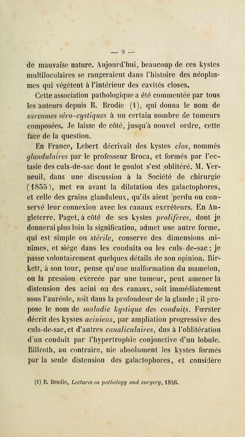 de mauvaise nature. Aujourd'hui, beaucoup de ces kystes multiloculaires se rangeraient dans l'histoire des néoplas- mes qui végètent à l'intérieur des cavités closes. Cette association pathologique a été commentée par tous les auteurs depuis B. Brodie (1), qui donna le nom de sarcomes séro-cystiques à un certain nombre de tumeurs composées. Je laisse de côté, jusqu'à nouvel ordre, cette face de la question. En France, Lebert décrivait des kystes clos, nommés glandulaires par le professeur Broca, et formés par l'ec- tasie des culs-de-sac dont le goulot s'est -oblitéré. M. Ver- neuil, dans une discussion à la Société de chirurgie (1855), met en avant la dilatation des galactophores, et celle des grains glanduleux, qu'ils aient perdu ou con- servé leur connexion avec les canaux excréteurs. En An- gleterre, Paget, à côté de ses kystes prolifères, dont je donnerai plus loin la signification, admet une autre forme, qui est simple ou stérile, conserve des dimensions mi- nimes, et siège dans les conduits ou les culs-de-sac; je passe volontairement quelques détails de son opinion. Bir- kett, à son tour, pense qu'une malformation du mamelon, ou la pression exercée par une tumeur, peut amener la distension des acini ou des canaux, soit immédiatement sous l'auréole, soit dans la profondeur de la glande ; il pro- pose le nom de maladie kystique des conduits. Fœrster décrit des kystes aciniens, par ampliation progressive des culs-de-sac, et d'autres canaliculaires, dus à l'oblitération d'un conduit par l'hypertrophie conjonctive d'un lobule. Billroth, au contraire, nie absolument les kystes formés par la seule distension des galactophores, et considère (1) B. Brodie, Lectures on pathology and surgery, 18/i6.