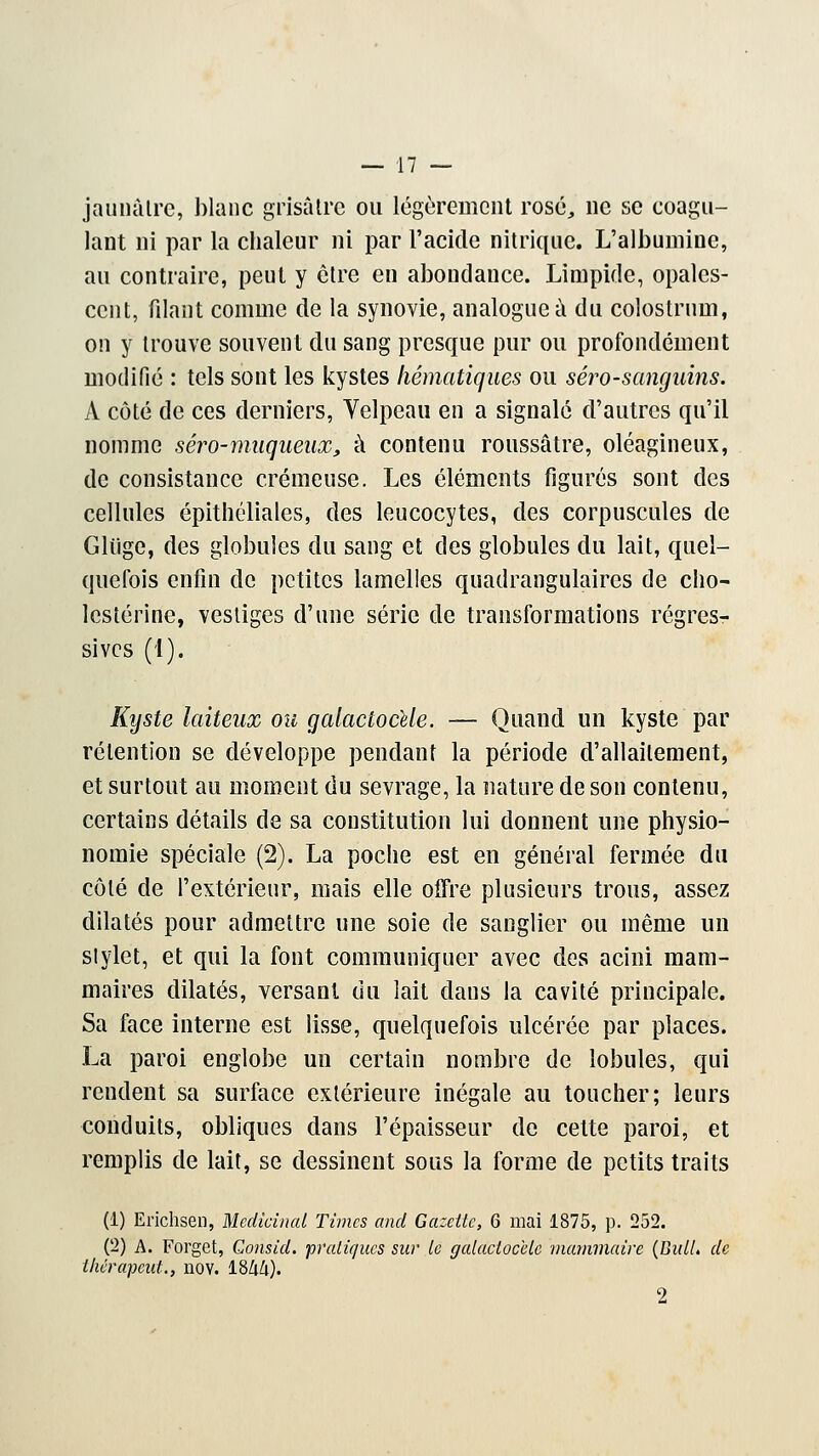 jaunâtre, blanc grisâtre ou légèrement rosé, ne se coagu- lant ni par la chaleur ni par l'acide nitrique. L'albumine, au contraire, peut y être en abondance. Limpide, opales- cent, filant comme de la synovie, analogue à du colostrum, on y trouve souvent du sang presque pur ou profondément modifié : tels sont les kystes thématiques ou séro-sanguins. A côté de ces derniers, Yelpeau en a signalé d'autres qu'il nomme séro-muqiieux, à contenu roussâtre, oléagineux, de consistance crémeuse. Les éléments figurés sont des cellules épithéliales, des leucocytes, des corpuscules de Gliige, des globules du sang et des globules du lait, quel- quefois enfin de petites lamelles quadrangulaires de cho- lestérine, vestiges d'une série de transformations régres- sives (1). Kyste laiteux ou galaciocele. — Quand un kyste par rétention se développe pendant la période d'allaitement, et surtout au moment du sevrage, la nature de son contenu, certains détails de sa constitution lui donnent une physio- nomie spéciale (2). La poche est en général fermée du côté de l'extérieur, mais elle offre plusieurs trous, assez dilatés pour admettre une soie de sanglier ou même un stylet, et qui la font communiquer avec des acini mam- maires dilatés, versant du lait daus la cavité principale. Sa face interne est lisse, quelquefois ulcérée par places. La paroi englobe un certain nombre de lobules, qui rendent sa surface extérieure inégale au toucher; leurs conduits, obliques dans l'épaisseur de celte paroi, et remplis de lait, se dessinent sous la forme de petits traits (1) Erichsen, Médicinal Times and Gazette, G mai 1875, p. 252. (2) A. Forget, Gonsid. prediques sur le galaciocele mammaire (Balle de thérapeut., nov. 1844). 2