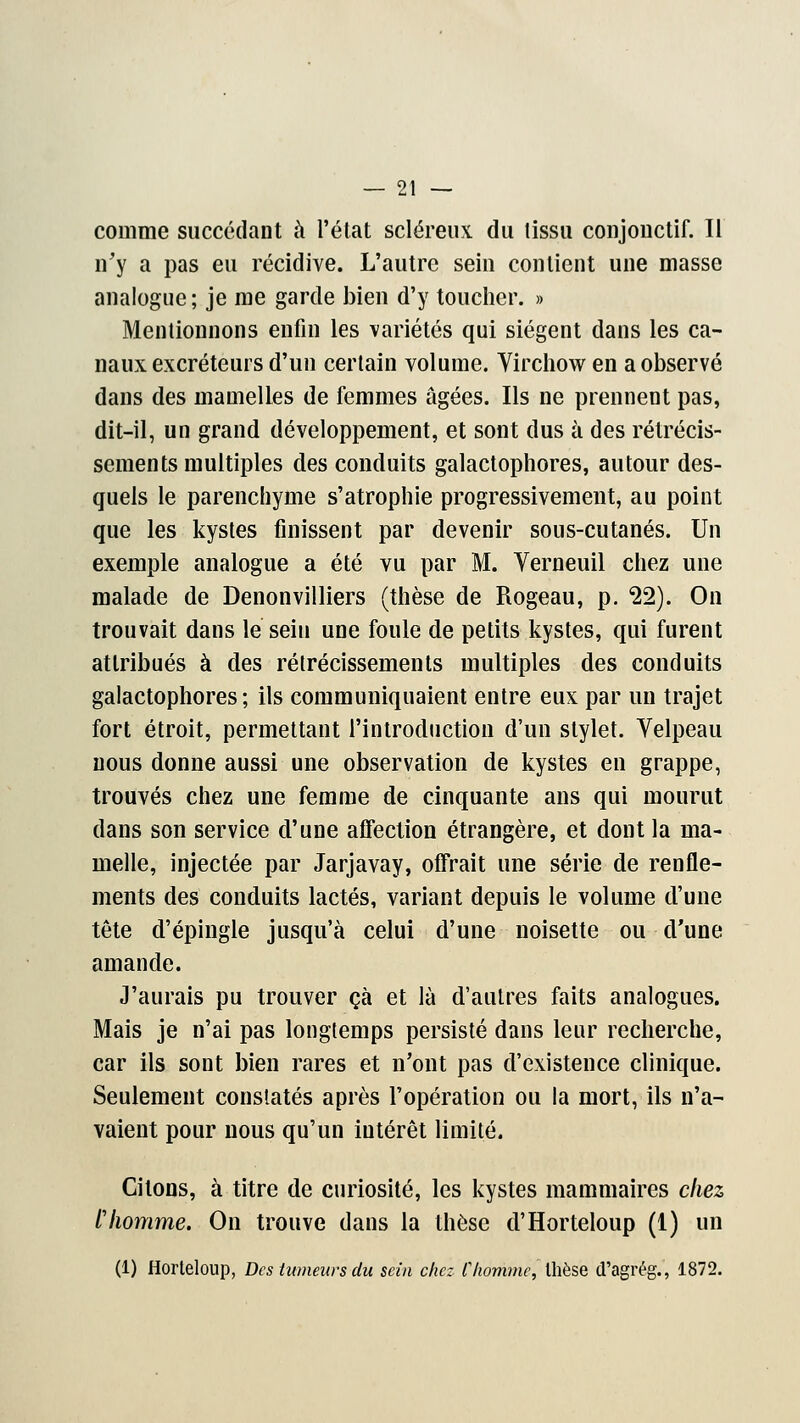 comme succédant à l'état scléreux du tissu conjonctif. Il n'y a pas eu récidive. L'autre sein contient une masse analogue; je me garde bien d'y toucher. » Mentionnons enfin les variétés qui siègent dans les ca- naux excréteurs d'un certain volume. Virchow en a observé dans des mamelles de femmes âgées. Ils ne prennent pas, dit-il, un grand développement, et sont dus à des rétrécis- sements multiples des conduits galactophores, autour des- quels le parenchyme s'atrophie progressivement, au point que les kystes finissent par devenir sous-cutanés. Un exemple analogue a été vu par M. Verneuil chez une malade de Denonvilliers (thèse de Rogeau, p. 22). On trouvait dans le sein une foule de petits kystes, qui furent attribués à des rétrécissements multiples des conduits galactophores; ils communiquaient entre eux par un trajet fort étroit, permettant l'introduction d'un stylet. Velpeau nous donne aussi une observation de kystes en grappe, trouvés chez une femme de cinquante ans qui mourut dans son service d'une affection étrangère, et dont la ma- melle, injectée par Jarjavay, offrait une série de renfle- ments des conduits lactés, variant depuis le volume d'une tête d'épingle jusqu'à celui d'une noisette ou d'une amande. J'aurais pu trouver çà et là d'autres faits analogues. Mais je n'ai pas longtemps persisté dans leur recherche, car ils sont bien rares et n'ont pas d'existence clinique. Seulement constatés après l'opération ou la mort, ils n'a- vaient pour nous qu'un intérêt limité. Citons, à titre de curiosité, les kystes mammaires chez fhomme. On trouve dans la thèse d'Horteloup (1) un (1) Horteloup, Des tumeurs du sein chez Chomme, thèse d'agrég., 1872.