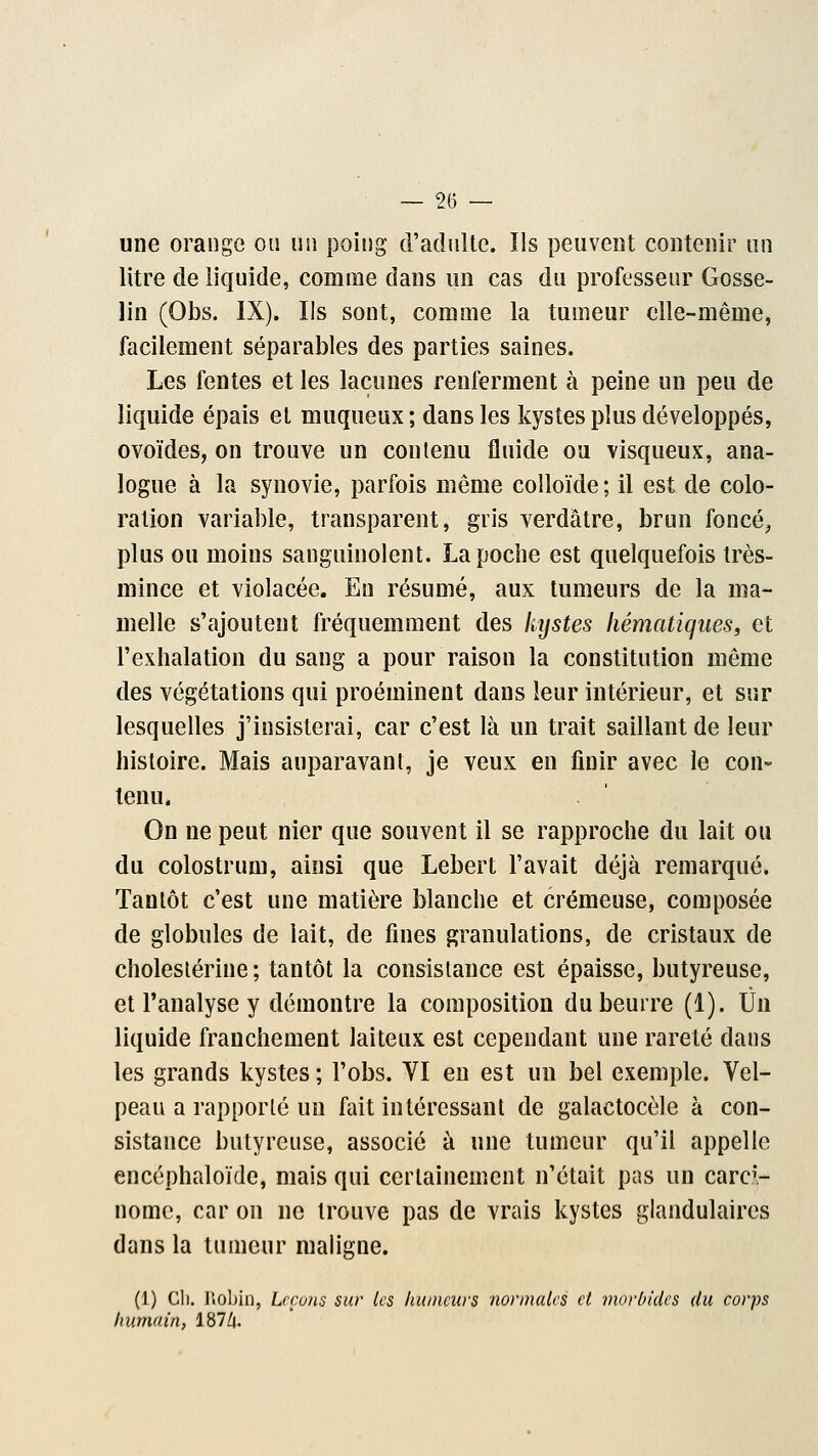 — 2(5 — une orange ou un poing d'adulte. Ils peuvent contenir un litre de liquide, comme dans un cas du professeur Gosse- lin (Obs. IX). Ils sont, comme la tumeur elle-même, facilement séparables des parties saines. Les fentes et les lacunes renferment à peine un peu de liquide épais et muqueux; dans les kystes plus développés, ovoïdes, on trouve un contenu fluide ou visqueux, ana- logue à la synovie, parfois même colloïde; il est de colo- ration variable, transparent, gris verdàtre, brun foncé, plus ou moins sanguinolent. La poche est quelquefois très- mince et violacée. En résumé, aux tumeurs de la ma- melle s'ajoutent fréquemment des lujstes liématiqiies, et l'exhalation du sang a pour raison la constitution même des végétations qui proéminent dans leur intérieur, et sur lesquelles j'insisterai, car c'est là un trait saillant de leur histoire. Mais auparavant, je veux en finir avec le con- tenu. On ne peut nier que souvent il se rapproche du lait ou du colostrum, ainsi que Lebert l'avait déjà remarqué. Tantôt c'est une matière blanche et crémeuse, composée de globules de lait, de fines granulations, de cristaux de cholestérine ; tantôt la consistance est épaisse, butyreuse, et l'analyse y démontre la composition du beurre (1). Un liquide franchement laiteux est cependant une rareté dans les grands kystes ; l'obs. VI en est un bel exemple. Vel- peau a rapporté un fait intéressant de galactocèle à con- sistance butyreuse, associé à une tumeur qu'il appelle encéphaloïde, mais qui certainement n'était pas un carci- nome, car on ne trouve pas de vrais kystes glandulaires dans la tumeur maligne. (1) Cli. Robin, Lrçuus sur les humeurs normales cl morbides du corps humain, 187/|.