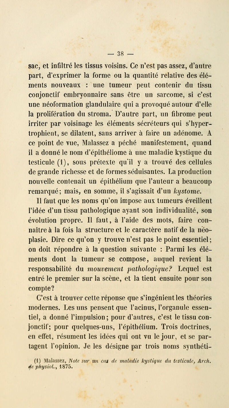 sac, et infiltré les tissus voisins. Ce n'est pas assez, d'autre part, d'exprimer la forme ou la quantité relative des élé- ments nouveaux : une tumeur peut contenir du tissu conjonclif embryonnaire sans être un sarcome, si c'est une néoformation glandulaire qui a provoqué autour d'elle la prolifération du stroma. D'autre part, un fibrome peut irriter par voisinage les éléments sécréteurs qui s'hyper- trophient, se dilatent, sans arriver à faire un adénome. A ce point de vue, Malassez a péché manifestement, quand il a donné le nom d'épithéliome à une maladie kystique du testicule (1), sous prétexte qu'il y a trouvé des cellules de grande richesse et de formes séduisantes. La production nouvelle contenait un épithélium que l'auteur a beaucoup remarqué; mais, en somme, il s'agissait d'un kystome. Il faut que les noms qu'on impose aux tumeurs éveillent l'idée d'un tissu pathologique ayant son individualité, son évolution propre. Il faut, à l'aide des mots, faire con- naître à la fois la structure et le caractère natif de la néo- plasie. Dire ce qu'on y trouve n'est pas le point essentiel; on doit répondre à la question suivante : Parmi les élé- ments dont la tumeur se compose, auquel revient la responsabilité du mouvement pathologique? Lequel est entré le premier sur la scène, et la tient ensuite pour son compte? C'est à trouver cette réponse que s'ingénient les théories modernes. Les uns pensent que l'acinus, l'organule essen- tiel, a donné l'impulsion; pour d'autres, c'est le tissu con- jonctif; pour quelques-uns, l'épithélium. Trois doctrines, en effet, résument les idées qui ont vu le jour, et se par- tagent l'opinion. Je les désigne par trois noms synthéti- (1) Malassez, Note sur un ca* de maladie kystique du testicule, Arch. de physiol., 1875.