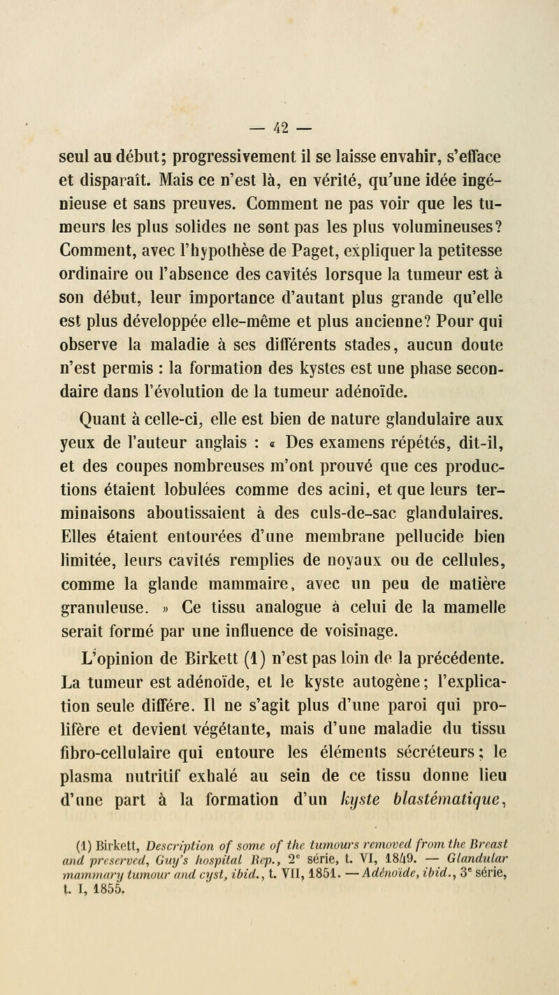 seul au début; progressivement il se laisse envahir, s'efface et disparaît. Mais ce n'est là, en vérité, qu'une idée ingé- nieuse et sans preuves. Comment ne pas voir que les tu- meurs les plus solides ne sont pas les plus volumineuses? Comment, avec l'hypothèse de Paget, expliquer la petitesse ordinaire ou l'absence des cavités lorsque la tumeur est à son début, leur importance d'autant plus grande qu'elle est plus développée elle-même et plus ancienne? Pour qui observe la maladie à ses différents stades, aucun doute n'est permis : la formation des kystes est une phase secon- daire dans l'évolution de la tumeur adénoïde. Quant à celle-ci, elle est bien de nature glandulaire aux yeux de l'auteur anglais : « Des examens répétés, dit-il, et des coupes nombreuses m'ont prouvé que ces produc- tions étaient lobulées comme des acini, et que leurs ter- minaisons aboutissaient à des culs-de-sac glandulaires. Elles étaient entourées d'une membrane pellucide bien limitée, leurs cavités remplies de noyaux ou de cellules, comme la glande mammaire, avec un peu de matière granuleuse. » Ce tissu analogue à celui de la mamelle serait formé par une influence de voisinage. L'opinion de Birkett (1) n'est pas loin de la précédente. La tumeur est adénoïde, et le kyste autogène ; l'explica- tion seule diffère. Il ne s'agit plus d'une paroi qui pro- lifère et devient végétante, mais d'une maladie du tissu fibro-cellulaire qui entoure les éléments sécréteurs; le plasma nutritif exhalé au sein de ce tissu donne lieu d'une part à la formation d'un kyste blastématique, (1) Birkett, Description of some of the tumours removed from the Breast and préservée, Guy's hospital Bep., T série, t. VI, 1849. — Glandular mammary tumour and cyst, ibid., t. VII, 1851. —Adénoïde, ibid., 3e série, t. I, 1855.