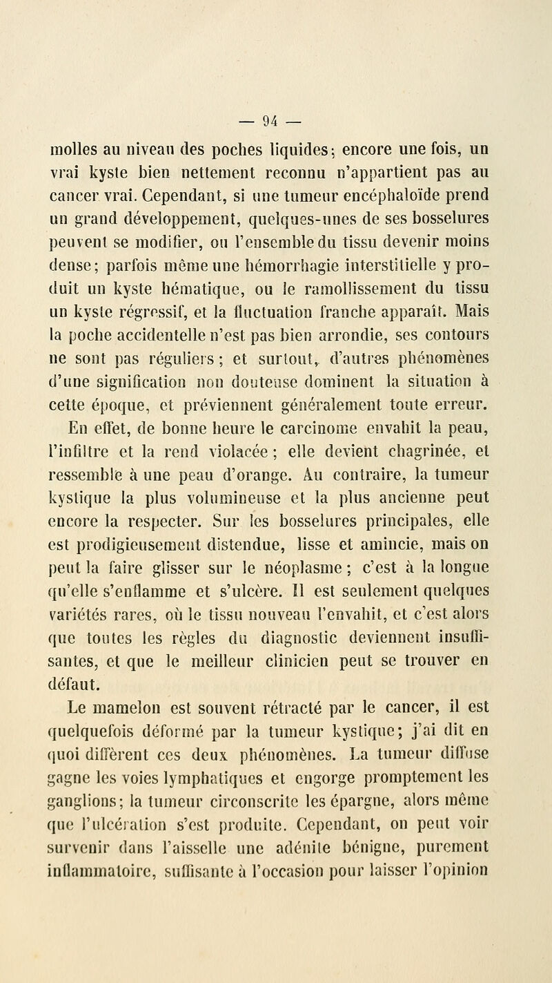 molles au niveau des poches liquides ; encore une fois, un vrai kyste bien nettement reconnu n'appartient pas au cancer vrai. Cependant, si une tumeur encéphaloïde prend un grand développement, quelques-unes de ses bosselures peuvent se modifier, ou l'ensemble du tissu devenir moins dense; parfois même une hémorrhagie interstitielle y pro- duit un kyste liématique, ou le ramollissement du tissu un kyste régressif, et la fluctuation franche apparaît. Mais la poche accidentelle n'est pas bien arrondie, ses contours ne sont pas réguliers ; et surtout, d'autres phénomènes d'une signification non douteuse dominent la situation à cette époque, et préviennent généralement toute erreur. En effet, de bonne heure le carcinome envahit la peau, l'infiltré et la rend violacée ; elle devient chagrinée, et ressemble à une peau d'orange. Au contraire, la tumeur kystique la plus volumineuse et la plus ancienne peut encore la respecter. Sur les bosselures principales, elle est prodigieusement distendue, lisse et amincie, mais on peut la faire glisser sur le néoplasme ; c'est à la longue qu'elle s'enflamme et s'ulcère. ïl est seulement quelques variétés rares, où le tissu nouveau l'envahit, et c'est alors que toutes les règles du diagnostic deviennent insuffi- santes, et que le meilleur clinicien peut se trouver en défaut. Le mamelon est souvent rétracté par le cancer, il est quelquefois déformé par la tumeur kystique; j'ai dit en quoi diffèrent ces deux phénomènes. La tumeur diffuse gagne les voies lymphatiques et engorge promptement les ganglions; la tumeur circonscrite les épargne, alors môme que l'ulcération s'est produite. Cependant, on peut voir survenir dans l'aisselle une adénite bénigne, purement inflammatoire, suffisante à l'occasion pour laisser l'opinion