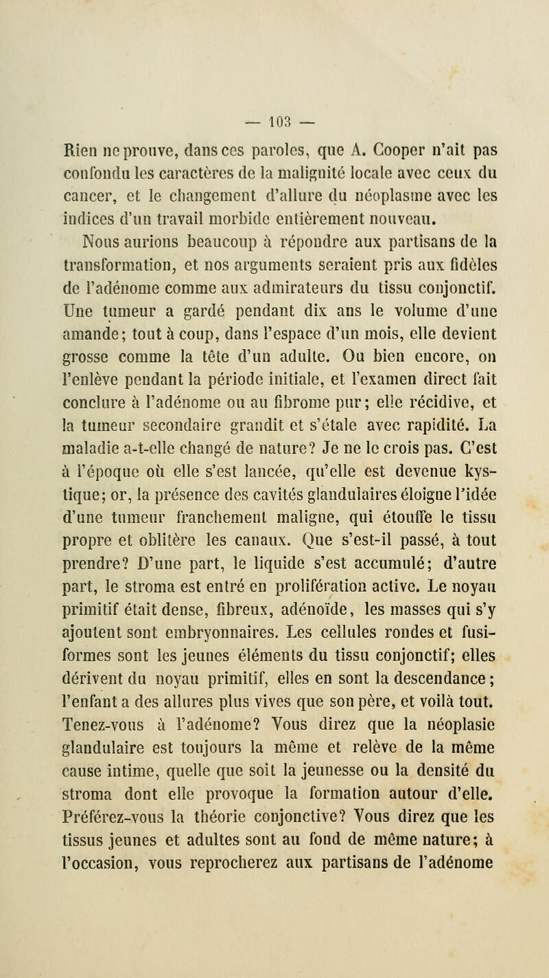 Rien ne prouve, dansées paroles, que A. Cooper n'ait pas confondu les caractères de la malignité locale avec ceux du cancer, et le changement d'allure du néoplasme avec les indices d'un travail morbide entièrement nouveau. Nous aurions beaucoup à répoudre aux partisans de la transformation, et nos arguments seraient pris aux fidèles de l'adénome comme aux admirateurs du tissu conjonctif. Une tumeur a gardé pendant dix ans le volume d'une amande; tout à coup, dans l'espace d'un mois, elle devient grosse comme la tête d'un adulte. Ou bien encore, on l'enlève pendant la période initiale, et l'examen direct fait conclure à l'adénome ou au fibrome pur; elle récidive, et la tumeur secondaire grandit et s'étale avec rapidité. La maladie a-t-elle changé de nature? Je ne le crois pas. C'est à l'époque où elle s'est lancée, qu'elle est devenue kys- tique; or, la présence des cavités glandulaires éloigue l'idée d'une tumeur franchement maligne, qui étouffe le tissu propre et oblitère les canaux. Que s'est-il passé, à tout prendre? D'une part, le liquide s'est accumulé; d'autre part, le stroma est entré en prolifération active. Le noyau primitif était dense, fibreux, adénoïde, les masses qui s'y ajoutent sont embryonnaires. Les cellules rondes et fusi- formes sont les jeunes éléments du tissu conjonctif; elles dérivent du noyau primitif, elles en sont la descendance ; l'enfant a des allures plus vives que son père, et voilà tout. Tenez-vous à l'adénome? Vous direz que la néoplasie glandulaire est toujours la même et relève de la même cause intime, quelle que soit la jeunesse ou la densité du stroma dont elle provoque la formation autour d'elle. Préférez-vous la théorie conjonctive? Yous direz que les tissus jeunes et adultes sont au fond de même nature; à l'occasion, vous reprocherez aux partisans de l'adénome