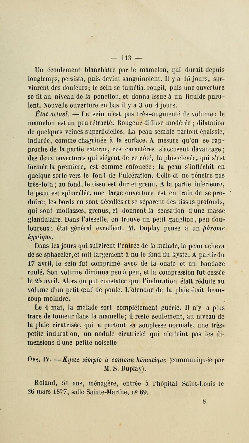 Un écoulement blanchâtre par le mamelon, qui durait depuis longtemps, persista, puis devint sanguinolent. Il y a 15 jours, sur- vinrent des douleurs; le sein se tuméfia, rougit, puis une ouverture se fit au niveau de la ponction, et donna issue à un liquide puru- lent. Nouvelle ouverture en bas il y a 3 ou 4 jours. État actuel. — Le sein n'est pas très-augmenté de volume ; le mamelon est un peu rétracté. Rougeur diffuse modérée ; dilatation de quelques veines superficielles. La peau semble partout épaissie, indurée, comme chagrinée à la surface. A mesure qu'on se rap- proche de la partie externe, ces caractères s'accusent davantage ; des deux ouvertures qui siègent de ce côté, la plus élevée, qui s'est formée la première, est comme enfoncée; la peau s'infléchit en quelque sorte vers le fond de l'ulcération. Celle-ci ne pénètre pas très-loin; au fond, le tissu est dur et grenu. A la partie inférieure, la peau est sphacélée, une large ouverture est en train de se pro- duire ; les bords en sont décollés et se séparent des tissus profond?, qui sont mollasses, grenus, et donnent la sensation d'une masse glandulaire. Dans l'aisselle, on trouve un petit ganglion, peu dou- loureux; état général excellent. M. Duplay pense à un fibrome kystique. Dans les jours qui suivirent l'entrée de la malade, la peau acheva de se sphacéler,et mit largement à nu le fond du kyste. A partir du 17 avril, le sein fut comprimé avec de la ouate et un bandage roulé. Son volume diminua peu à peu, et la compression fut cessée le 25 avril. Alors on put constater que l'induration était réduite au volume d'un petit œuf de poule. L'étendue de la plaie était beau- coup moindre. Le 4 mai, la malade sort complètement guérie. Il n'y a plus trace de tumeur dans la mamelle; il reste seulement, au niveau de la plaie cicatrisée, qui a partout sa souplesse normale, une très- petite induration, un nodule cicatriciel qui n'atteint pas les di- mensions d'une petite noisette Obs. IV. — Kyste simple à contenu hématique (communiquée par M. S. Duplay). Roland, 51 ans, ménagère, entrée à l'hôpital Saint-Louis le 26 mars 1877, salle Sainte-Marthe, n° 69. 8