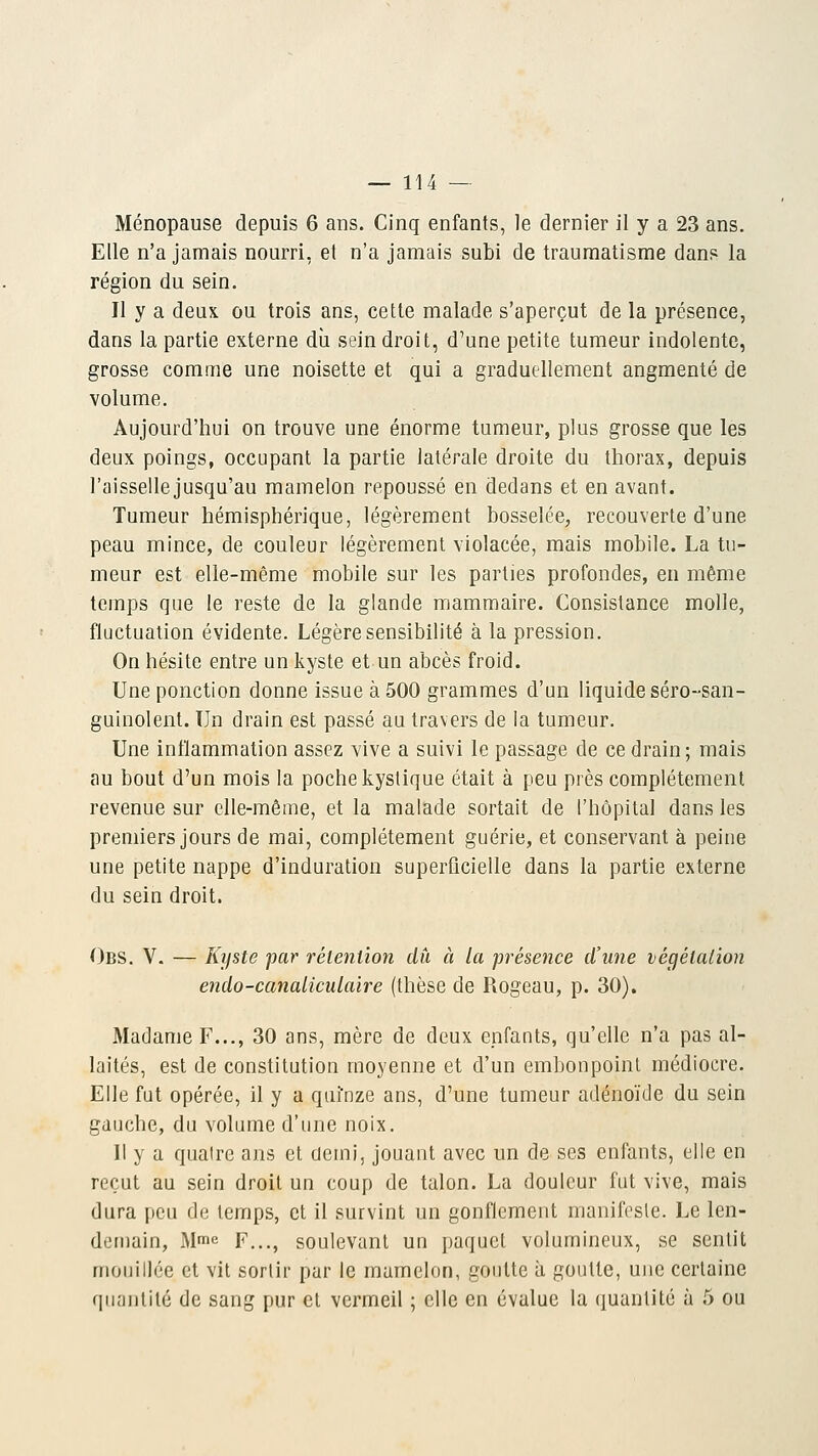 Ménopause depuis 6 ans. Cinq enfants, le dernier il y a 23 ans. Elle n'a jamais nourri, et n'a jamais subi de traumatisme dans la région du sein. Il y a deux ou trois ans, cette malade s'aperçut de la présence, dans la partie externe du sein droit, d'une petite tumeur indolente, grosse comme une noisette et qui a graduellement angmenté de volume. Aujourd'hui on trouve une énorme tumeur, plus grosse que les deux poings, occupant la partie latérale droite du thorax, depuis l'aisselle jusqu'au mamelon repoussé en dedans et en avant. Tumeur hémisphérique, légèrement bosselée, recouverte d'une peau mince, de couleur légèrement violacée, mais mobile. La tu- meur est elle-même mobile sur les parties profondes, en même temps que le reste de la glande mammaire. Consistance molle, fluctuation évidente. Légère sensibilité à la pression. On hésite entre un kyste et un abcès froid. Une ponction donne issue à 500 grammes d'un liquide séro-san- guinolent. Un drain est passé au travers de la tumeur. Une inflammation assez vive a suivi le passage de ce drain ; mais au bout d'un mois la poche kystique était à peu près complètement revenue sur elle-même, et la malade sortait de l'hôpital dans les premiers jours de mai, complètement guérie, et conservant à peine une petite nappe d'induration superficielle dans la partie externe du sein droit. Obs. V. — Kyste par rétention du à la présence d'une végétation endo-canaliculaire (thèse de Rogeau, p. 30). Madame F..., 30 ans, mère de deux enfants, qu'elle n'a pas al- laités, est de constitution moyenne et d'un embonpoint médiocre. Elle fut opérée, il y a quinze ans, d'une tumeur adénoïde du sein gauche, du volume d'une noix. 11 y a quatre ans et demi, jouant avec un de ses enfants, elle en reçut au sein droit un coup de talon. La douleur fut vive, mais dura peu de temps, et il survint un gonflement manifeste. Le len- demain, Mme f...t soulevant un paquet volumineux, se sentit mouillée et vit sortir par le mamelon, goutte à goutte, une certaine quantité de sang pur et vermeil ; elle en évalue la quantité à 5 ou