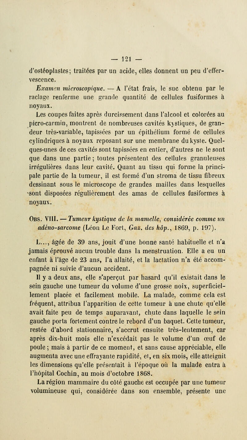 d'ostéoplastes; traitées par un acide, elles donnent un peu d'effer- vescence. Examen microscopique.—A l'état frais, le suc obtenu par le raclage renferme une grande quantité de cellules fusiformes à noyaux. Les coupes faites après durcissement dans l'alcool et colorées au picro-carmin, montrent de nombreuses cavités kystiques, de gran- deur très-variable, tapissées par un épithélium formé de cellules cylindriques à noyaux reposant sur une membrane du kyste. Quel- ques-unes de ces cavités sont tapissées en entier, d'autres ne le sont que dans une partie ; toutes présentent des cellules granuleuses irrégulières dans leur cavité. Quant au tissu qui forme la princi- pale partie de la tumeur, il est formé d'un stroma de tissu fibreux dessinant sous le microscope de grandes mailles dans lesquelles ^sont disposées régulièrement des amas de cellules fusiformes à noyaux. Obs. VIII. — Tumeur kystique de la mamelle, considérée comme un adéno-sarcome (Léon Le Fort, Gaz. des hop., 1869, p. 197). L..., âgée de 39 ans, jouit d'une bonne santé habituelle et n'a jamais éprouvé aucun trouble dans la menstruation. Elle a eu un enfant à l'âge de 23 ans, l'a allaité, et la lactation n'a été accom- pagnée ni suivie d'aucun accident. Il y a deux ans, elle s'aperçut par hasard qu'il existait dans le sein gauche une tumeur du volume d'une grosse noix, superficiel- lement placée et facilement mobile. La malade, comme cela est fréquent, attribua l'apparition de cette tumeur à une chute qu'elle avait faite peu de temps auparavant, chute dans laquelle le sein gauche porta fortement contre le rebord d'un baquet. Cette tumeur, restée d'abord stationnaire, s'accrut ensuite très-lentement, car après dix-huit mois elle n'excédait pas le volume d'un œuf de poule ; mais à partir de ce moment, et sans cause appréciable, elle augmenta avec une effrayante rapidité, et, en six mois, elle atteignit les dimensions qu'elle présentait à l'époque où la malade entra à l'hôpital Cochin, au mois d'octobre 1868. La région mammaire du côté gauche est occupée par une tumeur volumineuse qui, considérée dans son ensemble, présente une