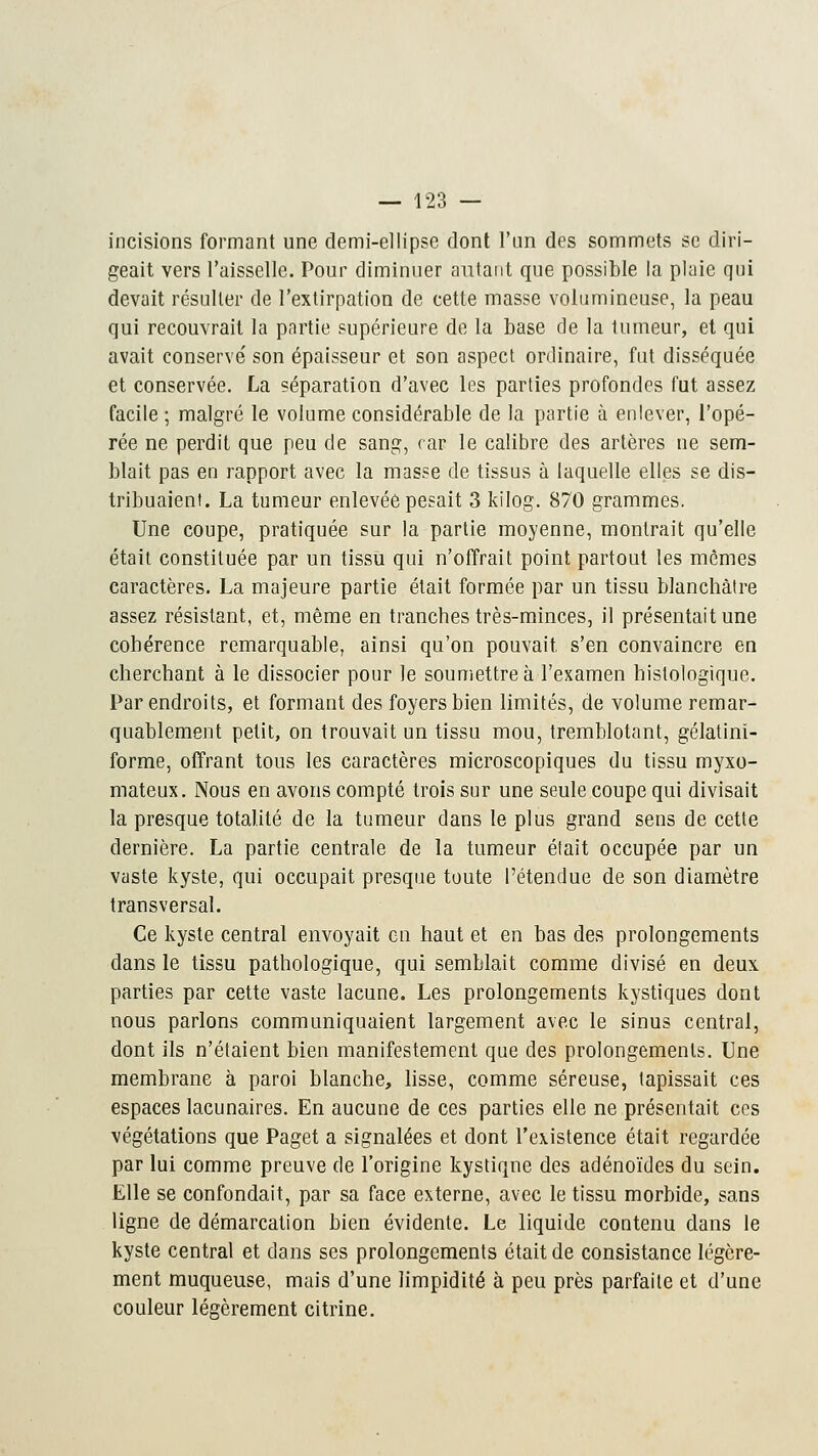 incisions formant une demi-ellipse dont l'un des sommets se diri- geait vers l'aisselle. Pour diminuer autant que possible la plaie qui devait résulter de l'extirpation de cette masse volumineuse, la peau qui recouvrait la partie supérieure de la base de la tumeur, et qui avait conserve' son épaisseur et son aspect ordinaire, fut disséquée et conservée. La séparation d'avec les parties profondes fut assez facile ; malgré le volume considérable de la partie à enlever, l'opé- rée ne perdit que peu de sang, eau le calibre des artères ne sem- blait pas en rapport avec la masse de tissus à laquelle elles se dis- tribuaient. La tumeur enlevée pesait 3 kilog. 870 grammes. Une coupe, pratiquée sur la partie moyenne, montrait qu'elle était constituée par un tissu qui n'offrait point partout les mêmes caractères. La majeure partie était formée par un tissu blanchâtre assez résistant, et, même en tranches très-minces, il présentait une cohérence remarquable, ainsi qu'on pouvait, s'en convaincre en cherchant à le dissocier pour le soumettre à l'examen histologique. Par endroits, et formant des foyers bien limités, de volume remar- quablement petit, on trouvait un tissu mou, tremblotant, gélatini- forme, offrant tous les caractères microscopiques du tissu myxo- mateux. Nous en avons compté trois sur une seule coupe qui divisait la presque totalité de la tumeur dans le plus grand sens de cette dernière. La partie centrale de la tumeur était occupée par un vaste kyste, qui occupait presque toute l'étendue de son diamètre transversal. Ce kyste central envoyait en haut et en bas des prolongements dans le tissu pathologique, qui semblait comme divisé en deux parties par cette vaste lacune. Les prolongements kystiques dont nous parlons communiquaient largement avec le sinus central, dont ils n'étaient bien manifestement que des prolongements. Une membrane à paroi blanche, lisse, comme séreuse, tapissait ces espaces lacunaires. En aucune de ces parties elle ne présentait ces végétations que Paget a signalées et dont l'existence était regardée par lui comme preuve de l'origine kystiqne des adénoïdes du sein. Elle se confondait, par sa face externe, avec le tissu morbide, sans ligne de démarcation bien évidente. Le liquide contenu dans le kyste central et dans ses prolongements était de consistance légère- ment muqueuse, mais d'une limpidité à peu près parfaite et d'une couleur légèrement citrine.