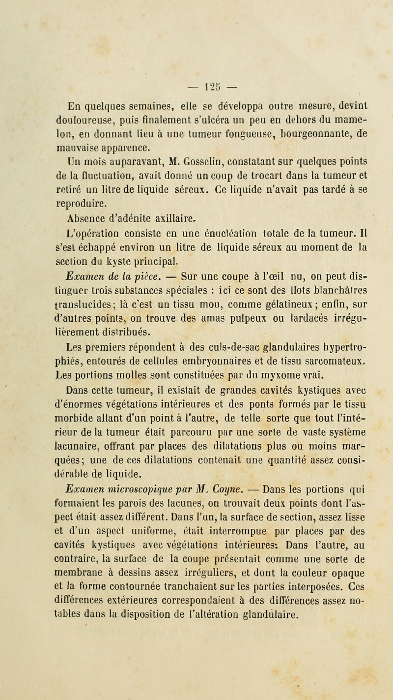 En quelques semaines, elle se développa outre mesure, devint douloureuse, puis finalement s'ulcéra un peu en dehors du mame- lon, en donnant lieu à une tumeur fongueuse, bourgeonnante, de mauvaise apparence. Un mois auparavant, M. Gosselin, constatant sur quelques points de la fluctuation, avait donné un coup de trocart dans la tumeur et retiré un litre de liquide séreux. Ce liquide n'avait pas tardé à se reproduire. Absence d'adénite axillaire. L'opération consiste en une énucléation totale de la tumeur. Il s'est échappé environ un litre de liquide séreux au moment de la section du kyste principal. Examen de la pièce. — Sur une coupe à l'œil nu, on peut dis- tinguer trois substances spéciales : ici ce sont des îlots blanchâtres translucides; là c'est un tissu mou, comme gélatineux; enfin, sur d'autres points, on trouve des amas pulpeux ou lardacés irrégu- lièrement distribués. Les premiers répondent à des culs-de-sac glandulaires hypertro- phiés, entourés de cellules embryonnaires et de tissu sarcomateux. Les portions molles sont constituées par du myxome vrai. Dans cette tumeur, il existait de grandes cavités kystiques avec d'énormes végétations intérieures et des ponts formés par le tissu morbide allant d'un point à l'autre, de telle sorte que tout l'inté- rieur de la tumeur était parcouru par une sorte de vaste système lacunaire, offrant par places des dilatations plus ou moins mar- quées; une de ces dilatations contenait une quantité assez consi- dérable de liquide. Examen microscopique par M. Coyne. — Dans les portions qui formaient les parois des lacunes, on trouvait deux points dont l'as- pect était assez différent. Dans l'un, la surface de section, assez lisse et d'un aspect uniforme, était interrompue par places par des cavités kystiques avec végétations intérieures: Dans l'autre, au contraire, la surface de la coupe présentait comme une sorte de membrane à dessins assez irréguliers, et dont la couleur opaque et Ja forme contournée tranchaient sur les parties interposées. Ces différences extérieures correspondaient à des différences assez no- tables dans la disposition de l'altération glandulaire.