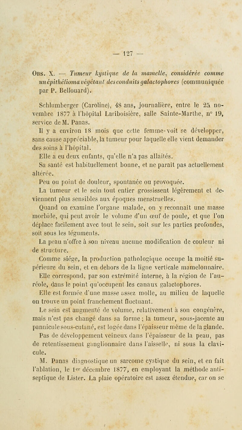 Obs. X. — Tumeur kystique de ta mamelle, considérée comme unépithêliomavégétant des conduits galaclophores (communiquée par P. Bellouard). Schlumberger (Caroline), 48 ans, journalière, entre le 25 no- vembre 1877 à l'hôpital Lariboisière, salle Sainte-Marthe, n° 19, service de M. Panas. Il y a environ 18 mois que cette femme^voit se développer, sans cause appréciable, la tumeur pour laquelle elle vient demander des soins à l'hôpital. Elle a eu deux enfants, qu'elle n'a pas allaités. Sa santé est habituellement bonne, et ne paraît pas actuellement altérée. Peu ou point de douleur, spontanée ou provoquée. La tumeur et le sein tout entier grossissent légèrement et de^ viennent plus sensibles aux époques menstruelles. Quand on examine l'organe malade, on y reconnaît une masse morbide, qui peut avoir le volume d'un œuf de poule, et que l'on déplace facilement avec tout le sein, soit sur les parties profondes, soit sous les téguments. La peau n'offre à son niveau aucune modification de couleur ni de structure. Comme siège, la production pathologique occupe la moitié su- périeure du sein, et en dehors de la ligne verticale mamelonnaire. Elle correspond, par son extrémité interne, à la région de l'au- réole, dans le point qu'occupent les canaux galactophores. Elle est formée d'une masse assez molle, au milieu de laquelle on trouve un point franchement fluctuant. Le sein est augmenté de volume, relativement à son congénère, mais n'est pas changé dans sa forme ; la tumeur, sous-jacente au pannicule sous-cutané, est logée dans l'épaisseur même de la glande. Pas de développement veineux dans l'épaisseur de la peau, pas de retentissement ganglionnaire dans l'aisselle, ni sous la clavi- cule. M. Panas diagnostique un sarcome cystique du sein, et en fait l'ablation, le 1er décembre 1877, en employant la méthode anti- septique de Lister. La plaie opératoire est assez étendue, car on se