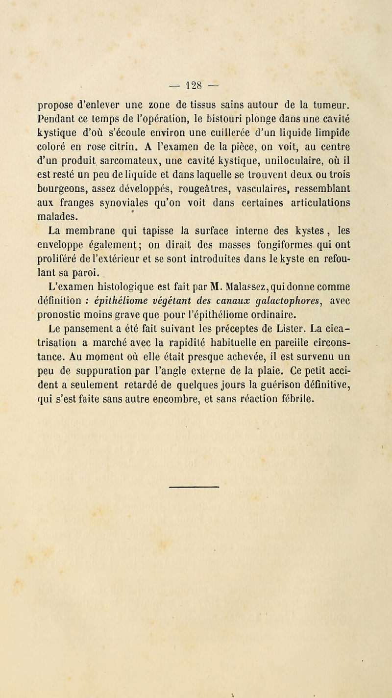 propose d'enlever une zone de tissus sains autour de la tumeur. Pendant ce lemps de l'opération, le bistouri plonge dans une cavité kystique d'où s'écoule environ une cuillerée d'un liquide limpide coloré en rose citrin. A l'examen de la pièce, on voit, au centre d'un produit sarcomateux, une cavité kystique, uniloculaire, où il est resté un peu de liquide et dans laquelle se trouvent deux ou trois bourgeons, assez développés, rougeâtres, vasculaires, ressemblant aux franges synoviales qu'on voit dans certaines articulations malades. La membrane qui tapisse la surface interne des kystes , les enveloppe également ; on dirait des masses fongiformes qui ont proliféré de l'extérieur et se sont introduites dans le kyste en refou- lant sa paroi. L'examen histologique est fait par M. Malapsez, qui donne comme définition : épithéliome végétant des canaux galactophores, avec pronostic moins grave que pour l'épithéliome ordinaire. Le pansement a été fait suivant les préceptes de Lister. La cica- trisation a marché avec la rapidité habituelle en pareille circons- tance. Au moment où elle était presque achevée, il est survenu un peu de suppuration par l'angle externe de la plaie. Ce petit acci- dent a seulement retardé de quelques jours la guérison définitive, qui s'est faite sans autre encombre, et sans réaction fébrile.