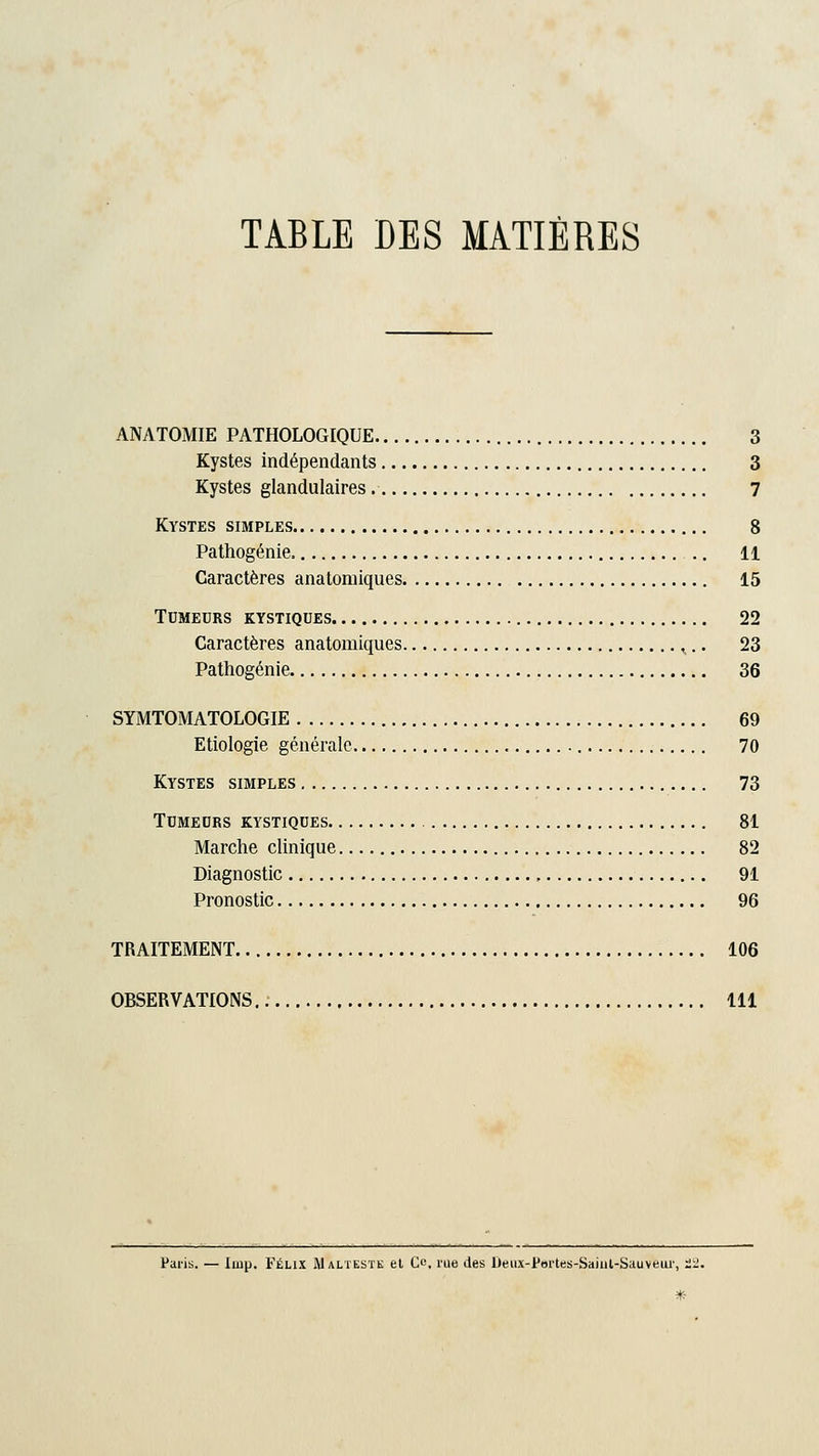 TABLE DES MATIÈRES ANATOMIE PATHOLOGIQUE 3 Kystes indépendants 3 Kystes glandulaires 7 Kystes simples 8 Pathogénie, 11 Caractères anatonhques 15 Tumeurs kystiques 22 Caractères anatomiques ,.. 23 Pathogénie 36 SYMTOMATOLOGIE 69 Etiologie générale 70 Kystes simples 73 Tumeurs kystiques 81 Marche clinique 82 Diagnostic 91 Pronostic 96 TRAITEMENT 106 OBSERVATIONS 111 Paris. — Iuip. Félix Malteste et O, rue des Deox-Pdrtes-Saiut-Sauveui', 22.