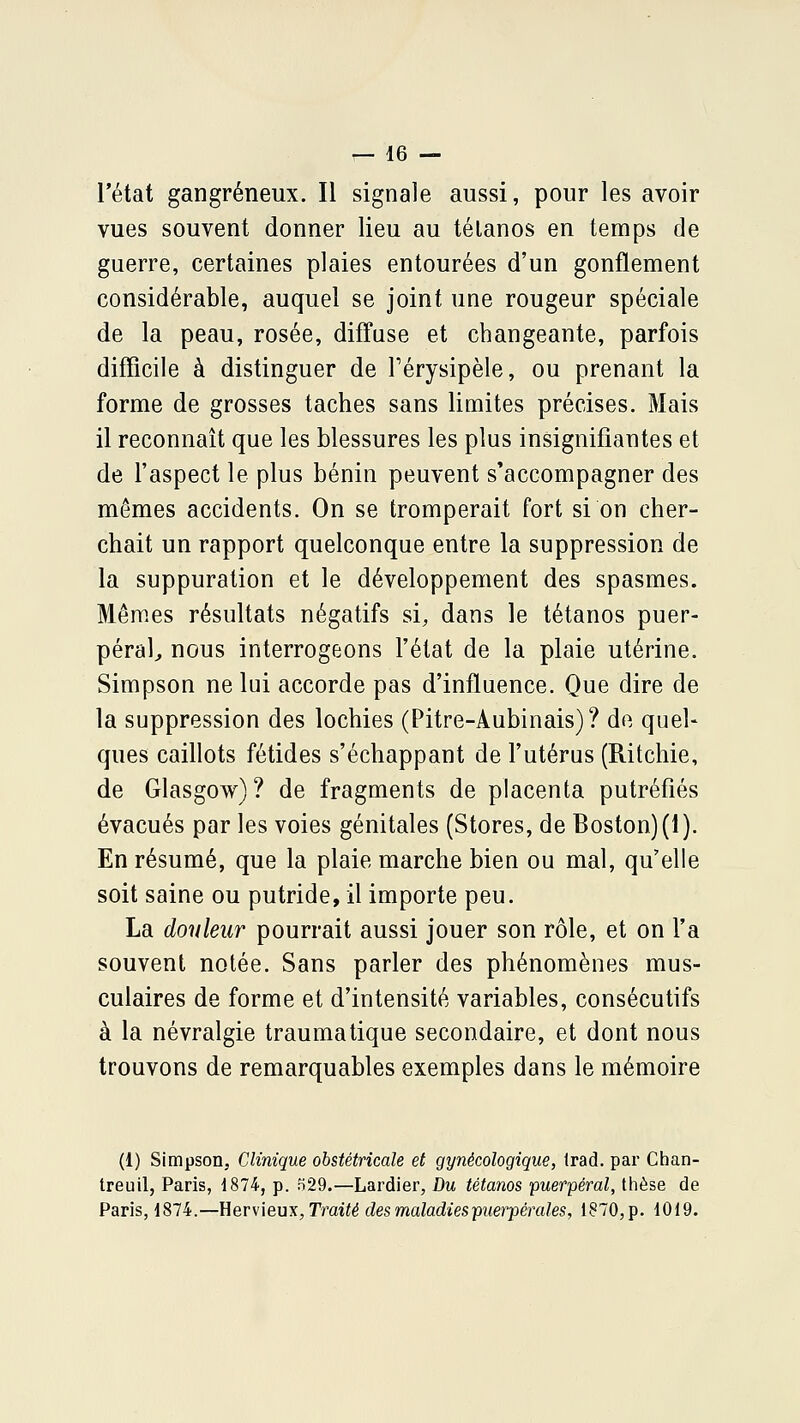 l'état gangreneux. Il signale aussi, pour les avoir vues souvent donner lieu au tétanos en temps de guerre, certaines plaies entourées d'un gonflement considérable, auquel se joint une rougeur spéciale de la peau, rosée, diffuse et changeante, parfois difficile à distinguer de Térysipèle, ou prenant la forme de grosses taches sans limites précises. Mais il reconnaît que les blessures les plus insignifiantes et de l'aspect le plus bénin peuvent s'accompagner des mêmes accidents. On se tromperait fort si on cher- chait un rapport quelconque entre la suppression de la suppuration et le développement des spasmes. Mêmes résultats négatifs si, dans le tétanos puer- péral^ nous interrogeons l'état de la plaie utérine. Simpson ne lui accorde pas d'influence. Que dire de la suppression des lochies (Pitre-Aubinais)? de quel- ques caillots fétides s'échappant de l'utérus (Ritchie, de Glasgow)? de fragments de placenta putréfiés évacués par les voies génitales (Stores, de Boston) (1). En résumé, que la plaie marche bien ou mal, qu'elle soit saine ou putride, il importe peu. La douleur pourrait aussi jouer son rôle, et on l'a souvent notée. Sans parler des phénomènes mus- culaires de forme et d'intensité variables, consécutifs à la névralgie traumatique secondaire, et dont nous trouvons de remarquables exemples dans le mémoire (1) Simpson, Clinique obstétricale et gynécologique, Irad. par Chan- treuil, Paris, 1874, p. o29.—Lardier, Du tétanos puerpéral, thèse de Paris, 1874.—Uervieux, Traité des maladies puerpérales, 1870, p. 1019.