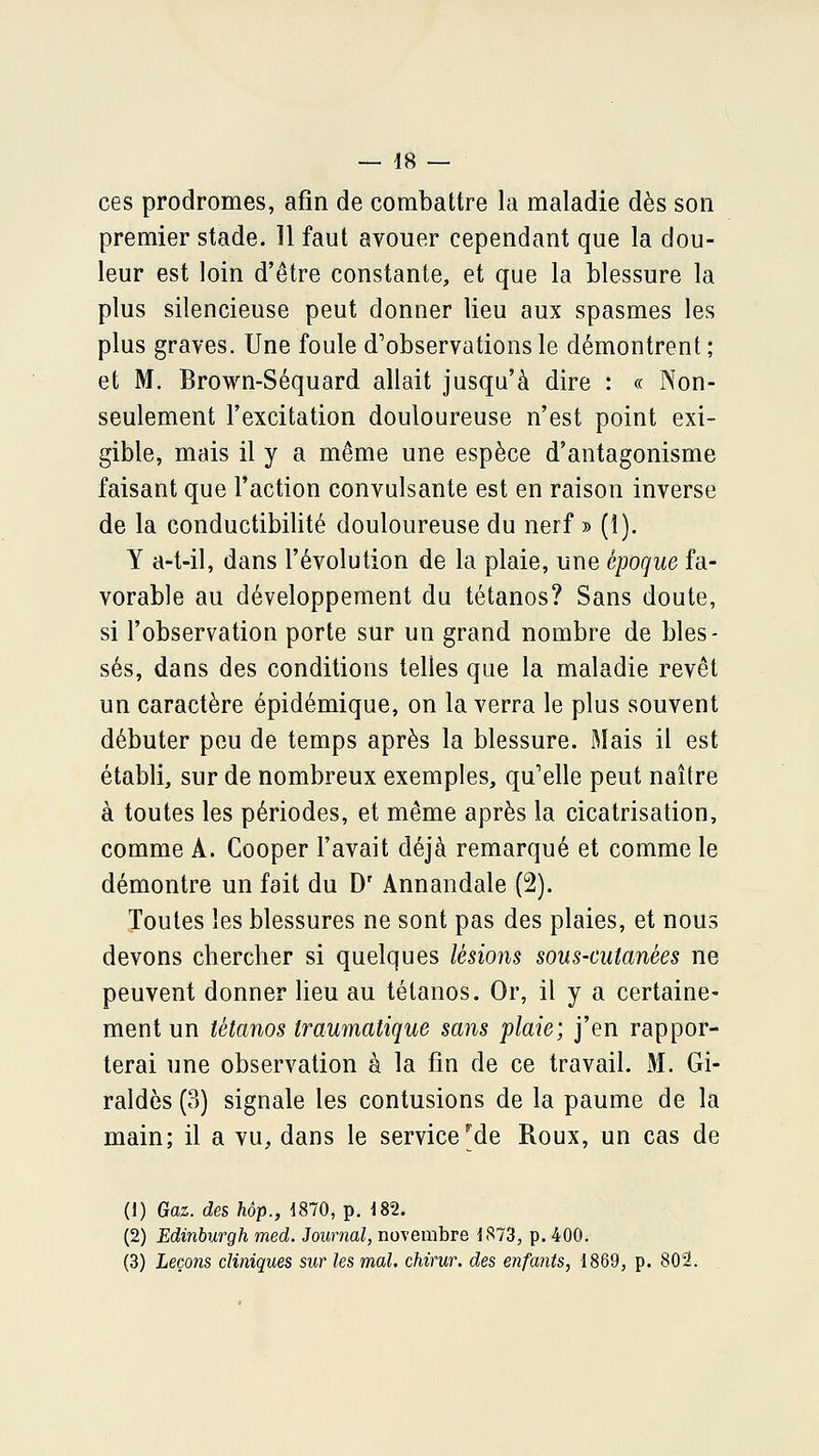 ces prodromes, afin de combattre la maladie dès son premier stade. 11 faut avouer cependant que la dou- leur est loin d'être constante, et que la blessure la plus silencieuse peut donner lieu aux spasmes les plus graves. Une foule d'observations le démontrent ; et M. Brown-Séquard allait jusqu'à dire : « Non- seulement l'excitation douloureuse n'est point exi- gible, mais il y a même une espèce d'antagonisme faisant que l'action convulsante est en raison inverse de la conductibilité douloureuse du nerf » (i). Y a-t-il, dans l'évolution de la plaie, une époque fa- vorable au développement du tétanos? Sans doute, si l'observation porte sur un grand nombre de bles- sés, dans des conditions telles que la maladie revêt un caractère épidémique, on la verra le plus souvent débuter peu de temps après la blessure. Mais il est établi, sur de nombreux exemples, qu'elle peut naître à toutes les périodes, et même après la cicatrisation, comme A. Cooper l'avait déjà remarqué et comme le démontre un fait du D' Annandale (2). Toutes les blessures ne sont pas des plaies, et nous devons chercher si quelques lésions sous-cutanées ne peuvent donner lieu au tétanos. Or, il y a certaine- ment un tétanos traumatique sans plaie; j'en rappor- terai une observation à la fin de ce travail. M. Gi- raldès (3) signale les contusions de la paume de la main; il a vu, dans le service^de Roux, un cas de (1) Gaz. des hôp., 1870, p. i82. (2) Edinburgh med. Journal, novembre 1873, p. 400. (3) Leçons cliniques sur les mal. chirur. des enfants, 1869, p. 802.