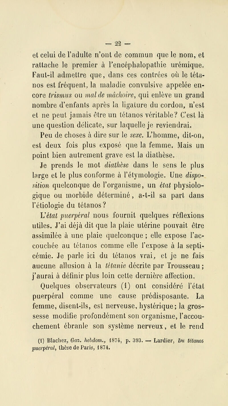 et celui de l'adulte n'ont de commun que le nom, et rattache le premier à l'encéphalopathie urémique. Faut-il admettre que, dans ces contrées où le téta- nos est fréquent, la maladie convulsive appelée en- core trismus ou mal de mâchoire, qui enlève un grand nombre d'enfants après la ligature du cordon, n'est et ne peut jamais être un tétanos véritable? C'est là une question délicate, sur laquelle je reviendrai. Peu de choses à dire sur le sexe. L'homme, dit-on, est deux fois plus exposé que la femme. Mais un point bien autrement grave est la diathèse. Je prends le mot diathèse dans le sens le plus large et le plus conforme à l'étymologie. Une dispo- sition quelconque de l'organisme, un état physiolo- gique ou morbide déterminé, a-t-il sa part dans l'étiologie du tétanos? Vétat puerpéral nous fournit quelques réflexions utiles. J'ai déjà dit que la plaie utérine pouvait être assimilée à une plaie quelconque ; elle expose l'ac- couchée au tétanos comme elle l'expose à la septi- cémie. Je parle ici du tétanos vrai, et je ne fais aucune allusion à la tétanie décrite par Trousseau ; j'aurai à définir plus loin cette dernière affection. Quelques observateurs (1) ont considéré l'état puerpéral comme une cause prédisposante. La femme, disent-ils, est nerveuse, hystérique; la gros- sesse modifie profondément son organisme, l'accou- chement ébranle son système nerveux, et le rend (1) Blachez, Gaz. hebdom., 1874, p. 393. ■— Lardier, Du tétanos puerpéral, thèse de Paris, 1874.