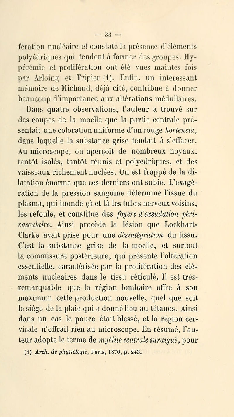 fératioii nucléaire et constate la présence d'éléments polyédriques qui tendent à former des groupes. Ily- pérémie et prolifération ont été vues maintes fois par Arloing et Tripier (1). Enfin, un intéressant mémoire de Michaud, déjà cité, contribue à donner beaucoup d'importance aux altérations médullaires. Dans quatre observations, l'auteur a trouvé sur des coupes de la moelle que la partie centrale pré- sentait une coloration uniforme d'un rouge hortensia, dans laquelle la substance grise tendait à s'effacer. Au microscope, on aperçoit de nombreux noyaux, tantôt isolés, tantôt réunis et polyédriques, et des vaisseaux richement nucléés. On est frappé de la di- latation énorme que ces derniers ont subie. L'exagé- ration de la pression sanguine détermine l'issue du plasma, qui inonde çà et là les tubes nerveux voisins, les refoule, et constitue des foyers d'exsudation péri- vasculaire. Ainsi procède la lésion que Lockhart- Clarke avait prise pour une désintégration du tissu. C'est la substance grise de la moelle, et surtout la commissure postérieure, qui présente l'altération essentielle, caractérisée par la prolifération des élé- ments nucléaires dans le tissu réticulé. 11 est très- remarquable que la région lombaire offre à son maximum cette production nouvelle, quel que soit le siège de la plaie qui a donné lieu au tétanos. Ainsi dans un cas le pouce était blessé, et la région cer- vicale n'offrait rien au microscope. En résumé, l'au- teur adopte le terme de mijélite centrale suraiguè, pour {]) Arch. de physiologie, Paris, 1870, p. 243.