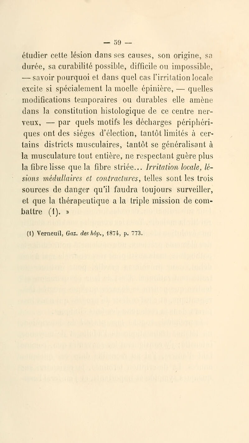 étudier cette lésion dans ses canses, son origine, sa durée, sa curabilité possible, difficile ou impossible, — savoir pourquoi et dans quel cas l'irritation locale excite si spécialement la moelle épinière, — quelles modifications temporaires ou durables elle amène dans la constitution histologique de ce centre ner- veux, — par quels motifs les décharges périphéri- ques ont des sièges d'élection, tantôt limités à cer- tains districts musculaires, tantôt se généralisant à la musculature tout entière, ne respectant guère plus la fibre lisse que la fibre striée... Irritation locale, lé- sions médullaires et contractures, telles sont les trois sources de danger qu'il faudra toujours surveiller, et que la thérapeutique a la triple mission de com- battre (1). » (1) Verneuil, Gaz. de^hôp., 1874, p. 773.