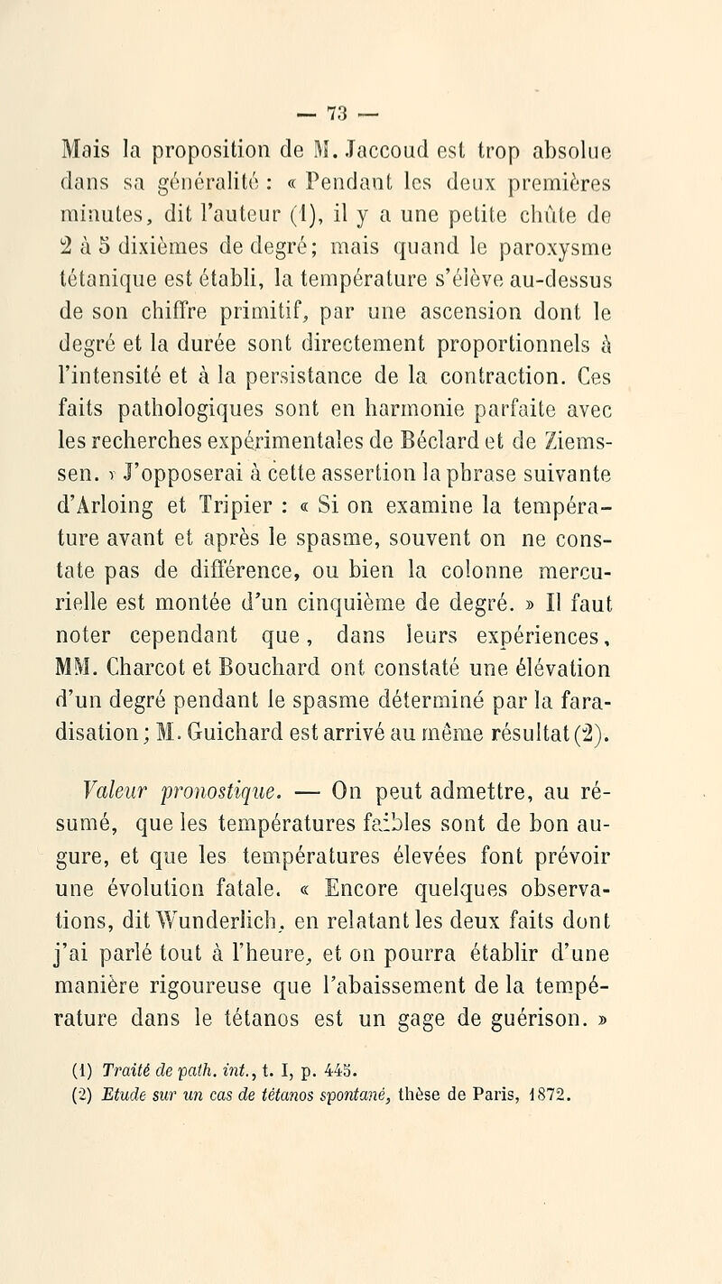 Mais la proposition de M. Jaccoud est trop absolue dans sa généralité : « Pendant les deux premières minutes, dit l'auteur (I), il y a une petite chute de 2 à 5 dixièmes de degré; mais quand le paroxysme tétanique est établi, la température s'élève au-dessus de son chiffre primitif, par une ascension dont le degré et la durée sont directement proportionnels à l'intensité et à la persistance de la contraction. Ces faits pathologiques sont en harmonie parfaite avec les recherches expérimentales de Béclard et de Ziems- sen. y J'opposerai à cette assertion la phrase suivante d'Arloing et Tripier : « Si on examine la tempéra- ture avant et après le spasme, souvent on ne cons- tate pas de différence, ou bien la colonne mercu- rielle est montée d'un cinquième de degré. » Il faut noter cependant que, dans leurs expériences, MM. Charcot et Bouchard ont constaté une élévation d'un degré pendant le spasme déterminé par la fara- disation ; M. Guichard est arrivé au même résultat (2). Valeur proyiostique. — On peut admettre, au ré- sumé, que les températures faibles sont de bon au- gure, et que les températures élevées font prévoir une évolution fatale. « Encore quelques observa- tions, dit Wunderlich, en relatant les deux faits dont j'ai parlé tout à l'heure, et on pourra établir d'une manière rigoureuse que l'abaissement de la tempé- rature dans le tétanos est un gage de guérison. » (1) Traité de path. mt., t. I, p. 44b. (2) Etude sur un cas de tétanos spontané, thèse de Paris, d872.