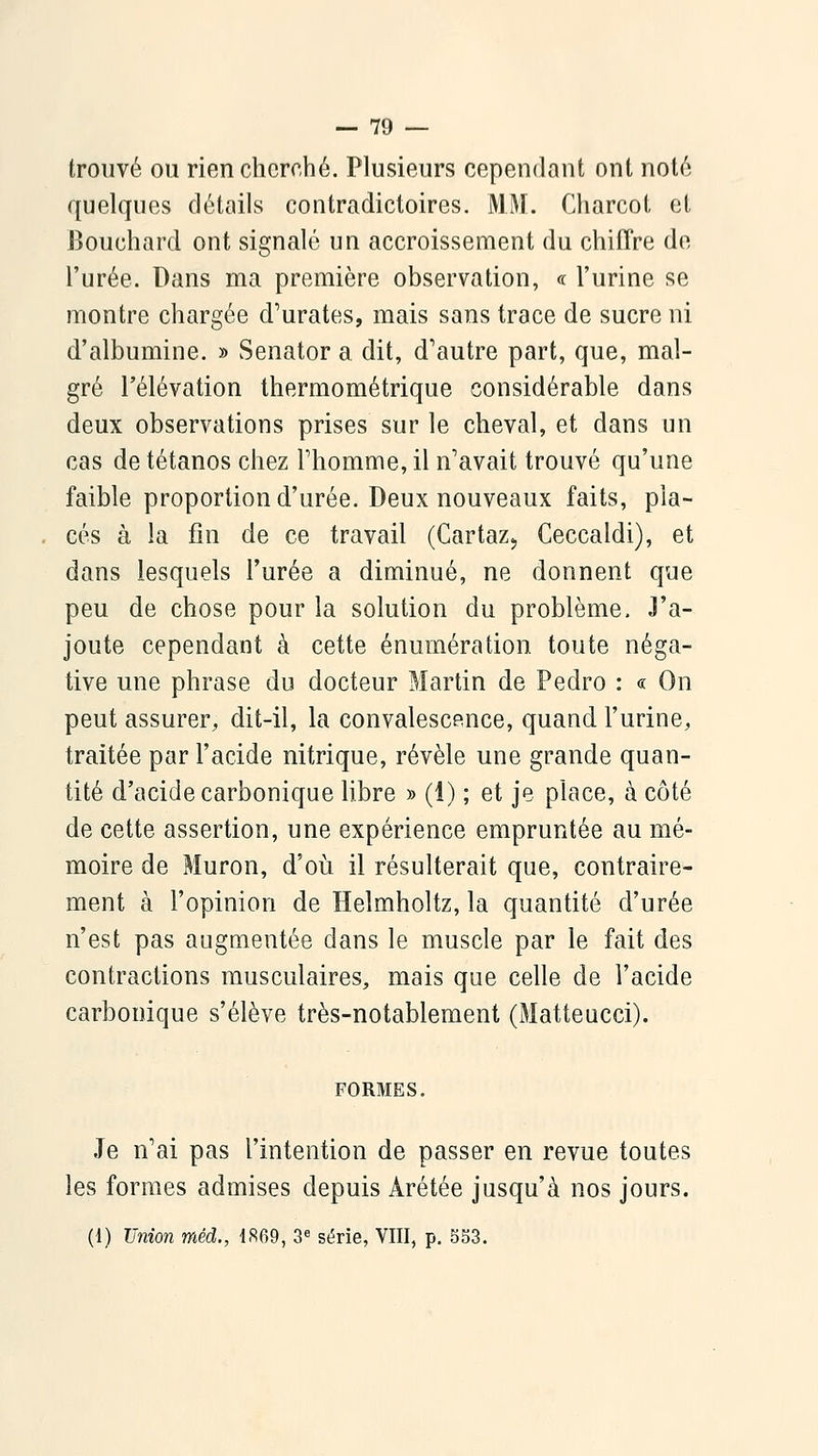 trouvé ou rien cherché. Plusieurs cependant ont noté quehjues détails contradictoires. MM. Charcot et Bouchard ont signalé un accroissement du chiffre de l'urée. Dans ma première observation, « l'urine se montre chargée d'urates, mais sans trace de sucre ni d'albumine. » Senator a dit, d'autre part, que, mal- gré l'élévation thermométrique considérable dans deux observations prises sur le cheval, et dans un cas de tétanos chez Thomme, il n'avait trouvé qu'une faible proportion d'urée. Deux nouveaux faits, pla- cés à la fin de ce travail (Cartaz, Ceccaldi), et dans lesquels l'urée a diminué, ne donnent que peu de chose pour la solution du problème. J'a- joute cependant à cette énumération toute néga- tive une phrase du docteur Martin de Pedro : « On peut assurer, dit-il, la convalescence, quand l'urine, traitée par l'acide nitrique, révèle une grande quan- tité d'acide carbonique libre » (1) ; et je place, à côté de cette assertion, une expérience empruntée au mé- moire de Muron, d'où il résulterait que, contraire- ment à l'opinion de Helmholtz, la quantité d'urée n'est pas augmentée dans le muscle par le fait des contractions musculaires, mais que celle de l'acide carbonique s'élève très-notablement (Matteucci). FORMES, Je n'ai pas l'intention de passer en revue toutes les formes admises depuis Arétée jusqu'à nos jours. (1) Union méd., 1869, 3« série, VIII, p. 853.