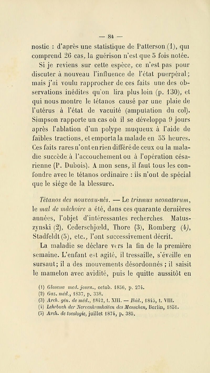 nostic : d'après une statistique de Patterson (1), qui comprend 26 cas, la guérison n'est que 5 fois notée. Si je reviens sur cette espèce, ce n'est pas pour discuter à nouveau l'influence de l'état puerpéral; mais j'ai voulu rapprocher de ces faits une des ob- servations inédites qu'on lira plus loin (p. 130), et qui nous montre le tétanos causé par une plaie de l'utérus à l'état de vacuité (amputation du col). Simpson rapporte un cas où il se développa 9 jours après l'ablation d'un polype muqueux à l'aide de faibles tractions, et emporta la malade en 55 heures. Ces faits rares n'ont en rien différé de ceux ou la mala- die succède à l'accouchement ou à l'opération césa- rienne (P. Dubois). A mon sens, il faut tous les con- fondre avec le tétanos ordinaire : ils n'ont de spécial que le siège de la blessure. Tétanos des nouveau-nés. — Le trismus iieonatorum, le mal de mâchoire a été, dans ces quarante dernières années, l'objet d'intéressantes recherches. Matus- zynski (2), Cederschjœld, Thore (3), Romberg (4j, Stadfeldt (5), etc., l'ont successivement décrit. La maladie se déclare vers la fin de la première semaine. L'enfant est agité, il tressaille, s'éveille en sursaut; il a des mouvements désordonnés ; il saisit le mamelon avec avidité, puis le quitte aussitôt en (i) Glascoio med. journ., octob. 1836, p. 274. (2) Gaz.méd., 1837, p. 338. (3) Arch. gén. de méd., J842, t. XIII. — Ibid., 184b, t. VIII. (4) Lehrbuch der Nervpjikrankeiten des Menschen, Berlin, 1831. (b) Arch. de tocologie, juillet 1874, p. 385.