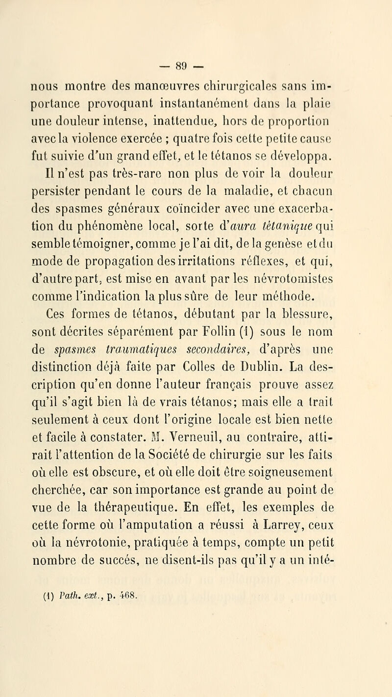 nous montre des manœuvres chirurgicales sans im- portance provoquant instantanément dans ia plaie une douleur intense, inattendue, hors de proportion avec la violence exercée ; quatre fois cette petite cause fut suivie d'un grand effet, et le tétanos se développa. Il n'est pas très-rare non plus de voir la douleur persister pendant le cours de la maladie, et chacun des spasmes généraux coïncider avec une exacerba- tion du phénomène local, sorte à'aura tétanique qui semble témoigner, comme je l'ai dit, de la genèse et du mode de propagation des irritations réflexes, et qui, d'autre part, est mise en avant par les névrotomistes comme l'indication la plus sûre de leur méthode. Ces formes de tétanos, débutant par la blessure, sont décrites séparément par Follin (1) sous le nom de spasmes tra,umatiques secondaires, d'après une distinction déjà faite par Colles de Dublin. La des- cription qu'en donne l'auteur français prouve assez qu'il s'agit bien là de vrais tétanos; mais elle a trait seulement à ceux dont l'origine locale est bien nette et facile à constater. M. Verneuil, au contraire, atti- rait l'attention de la Société de chirurgie sur les faits où elle est obscure, et oi^i elle doit être soigneusement cherchée, car son importance est grande au point de vue de la thérapeutique. En effet, les exemples de cette forme où l'amputation a réussi à Larrey, ceux où la névrotonie, pratiquée à temps, compte un petit nombre de succès, ne disent-ils pas qu'il y a un inté- (i) Path. ext., p. 468.