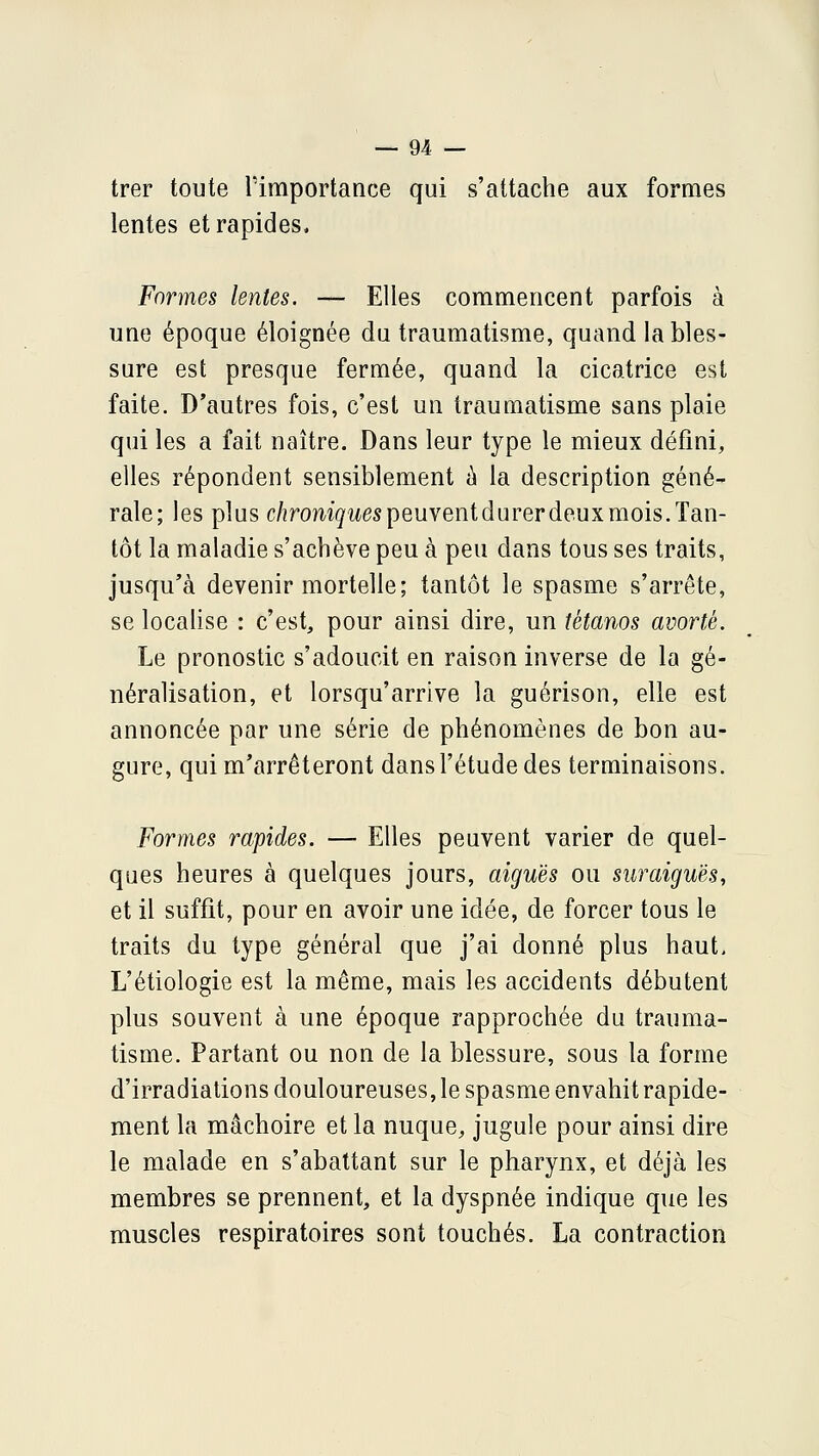 — en- trer toute lïmportance qui s'attache aux formes lentes et rapides. Formes lentes. — Elles commencent parfois à une époque éloignée du traumatisme, quand la bles- sure est presque fermée, quand la cicatrice est faite. D'autres fois, c'est un traumatisme sans plaie qui les a fait naître. Dans leur type le mieux défini, elles répondent sensiblement à la description géné- rale; les plus c/îromgitespeuventdurer deux mois. Tan- tôt la maladie s'achève peu à peu dans tous ses traits, jusqu'à devenir mortelle; tantôt le spasme s'arrête, se localise : c'est, pour ainsi dire, un tétanos avorté. Le pronostic s'adoucit en raison inverse de la gé- néralisation, et lorsqu'arrive la guérison, elle est annoncée par une série de phénomènes de bon au- gure, qui m'arrêteront dans l'étude des terminaisons. Formes rapides. — Elles peuvent varier de quel- ques heures à quelques jours, aiguës ou siiraiguès, et il suffit, pour en avoir une idée, de forcer tous le traits du type général que j'ai donné plus haut. L'étiologie est la même, mais les accidents débutent plus souvent à une époque rapprochée du trauma- tisme. Partant ou non de la blessure, sous la forme d'irradiations douloureuses, le spasme envahit rapide- ment la mâchoire et la nuque, jugule pour ainsi dire le malade en s'abattant sur le pharynx, et déjà les membres se prennent, et la dyspnée indique que les muscles respiratoires sont touchés. La contraction