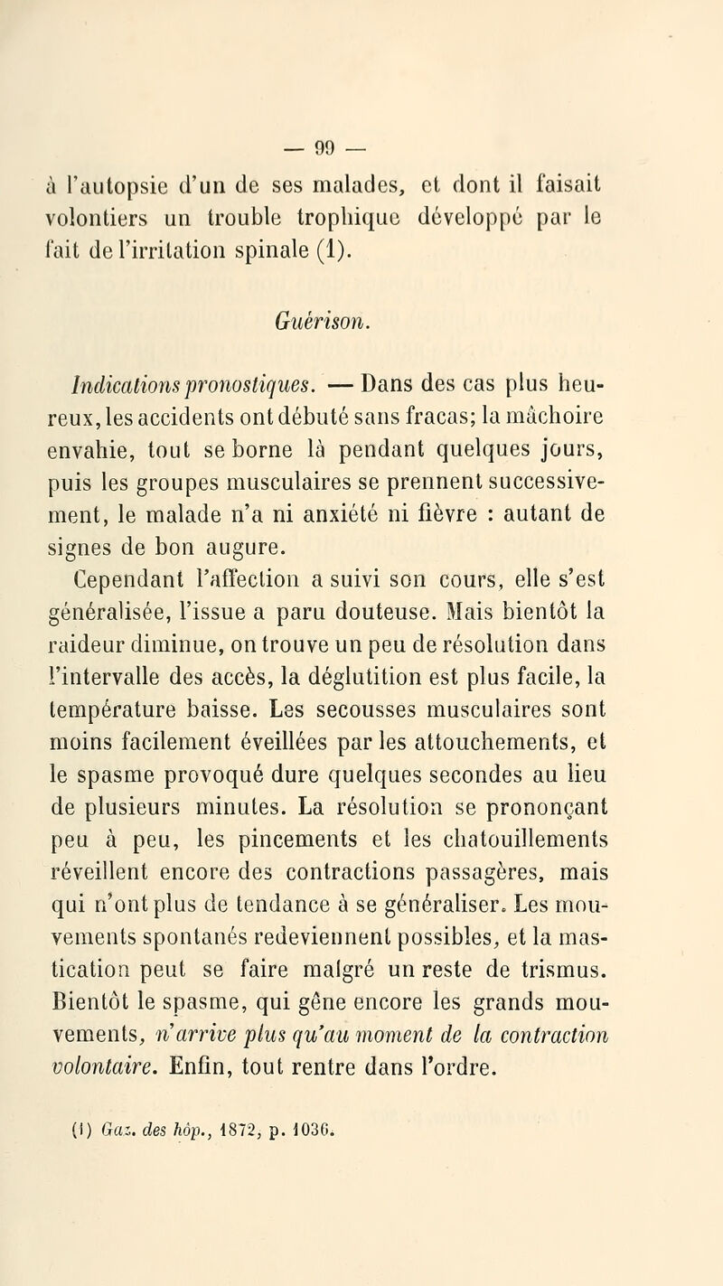 à l'autopsie d'un de ses malades, et dont il faisait volontiers un trouble tropliique développé par le fait de l'irritation spinale (1). Guérison. Indications pronostiques. —Dans des cas plus heu- reux, les accidents ont débuté sans fracas; la mâchoire envahie, tout se borne là pendant quelques jours, puis les groupes musculaires se prennent successive- ment, le malade n'a ni anxiété ni fièvre : autant de signes de bon augure. Cependant l'affeclion a suivi son cours, elle s'est généralisée, l'issue a paru douteuse. Mais bientôt la raideur diminue, on trouve un peu de résolution dans l'intervalle des accès, la déglutition est plus facile, la température baisse. Les secousses musculaires sont moins facilement éveillées parles attouchements, et le spasme provoqué dure quelques secondes au lieu de plusieurs minutes. La résolution se prononçant peu à peu, les pincements et les chatouillements réveillent encore des contractions passagères, mais qui n'ont plus de tendance à se générahser. Les mou- vements spontanés redeviennent possibles, et la mas- tication peut se faire malgré un reste de trismus. Bientôt le spasme, qui gêne encore les grands mou- vements, n arrive plus qu'au moment de la contraction volontaire. Enfin, tout rentre dans Tordre. (i) Gaz. des hôp., 1872, p. 1036.