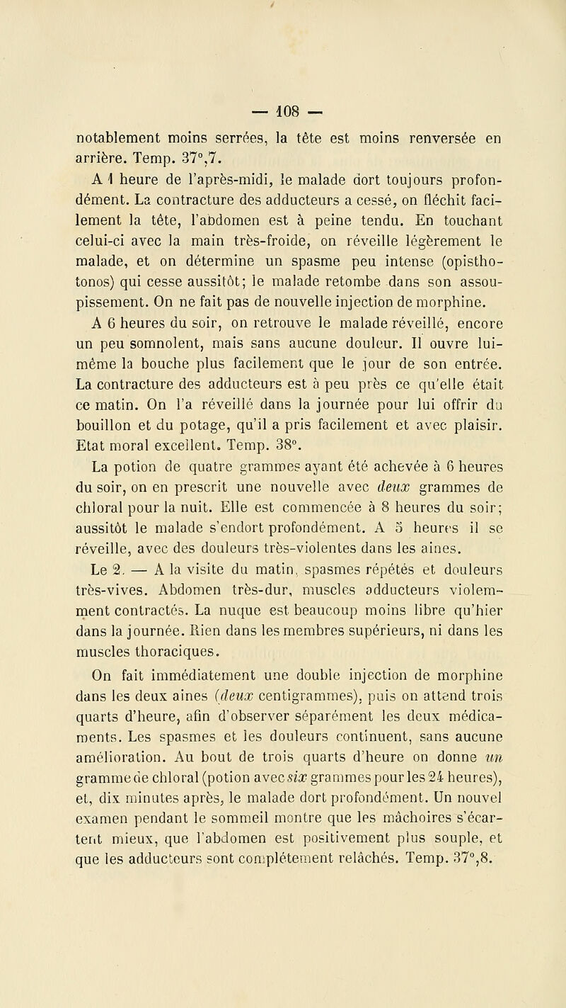 notablement moins serrées, la tête est moins renversée en arrière. Temp. 37°,7. AI heure de l'après-midi, le malade dort toujours profon- dément. La contracture des adducteurs a cessé, on fléchit faci- lement la tête, l'abdomen est à peine tendu. En touchant celui-ci avec la main très-froide, on réveille légèrement le malade, et on détermine un spasme peu intense (opistho- tonos) qui cesse aussitôt; le malade retombe dans son assou- pissement. On ne fait pas de nouvelle injection de morphine. A 6 heures du soir, on retrouve le malade réveillé, encore un peu somnolent, mais sans aucune douleur. Il ouvre lui- même la bouche plus facilement que le jour de son entrée. La contracture des adducteurs est à peu près ce qu'elle était ce matin. On l'a réveillé dans la journée pour lui offrir du bouillon et du potage, qu'il a pris facilement et avec plaisir. Etat moral excellent, Temp. 38°. La potion de quatre grammes ayant été achevée à 6 heures du soir, on en prescrit une nouvelle avec deux grammes de chloral pour la nuit. Elle est commencée à 8 heures du soir; aussitôt le malade s'endort profondément. A 5 heures il se réveille, avec des douleurs très-violentes dans les aines. Le 2. — A la visite du matin, spasmes répétés et douleurs très-vives. Abdomen très-dur, muscles adducteurs violem- ment contractés. La nuque est beaucoup moins libre qu'hier dans la journée. Rien dans les membres supérieurs, ni dans les muscles thoraciques. On fait immédiatement une double injection de morphine dans les deux aines (deux centigrammes), puis on attend trois quarts d'heure, afin d'observer séparément les deux médica- ments. Les spasmes et les douleurs continuent, sans aucune amélioration. Au bout de trois quarts d'heure on donne un gramme de chloral (potion avec six grammes pour les 24 heures), et, dix minutes après, le malade dort profondément. Un nouvel examen pendant le sommeil montre que les mâchoires s'écar- tent mieux, que l'abdomen est positivement plus souple, et que les adducteurs sont complètement relâchés. Temp. 37°,8.