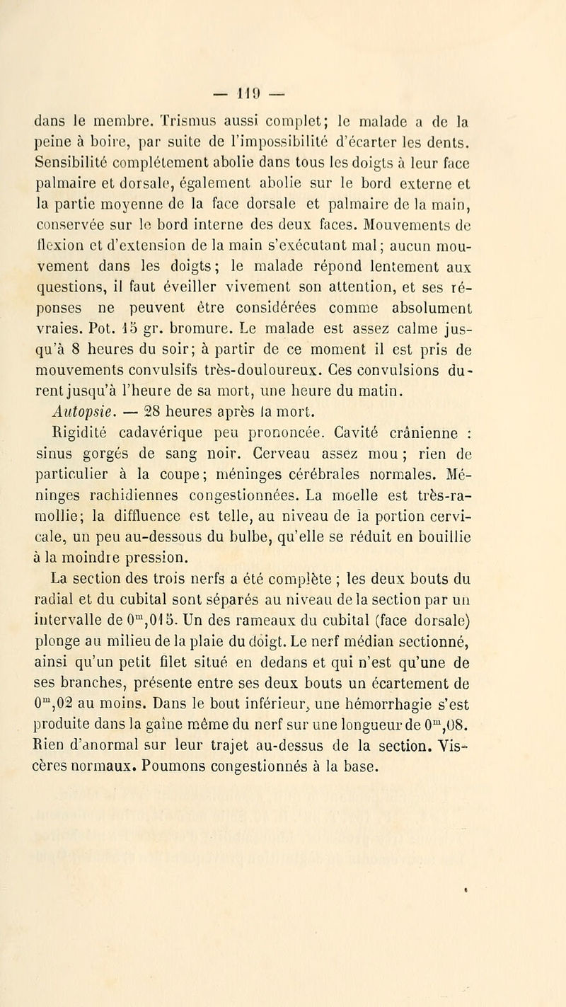 dans le membre. Trismus aussi complet; le malade a de la peine à boire, par suite de l'impossibilité d'écarter les dents. Sensibilité complètement abolie dans tous les doigts à leur face palmaire et dorsale, également abolie sur le bord externe et la partie moyenne de la face dorsale et palmaire de la main, conservée sur le bord interne des deux faces. Mouvements de flexion et d'extension de la main s'exécutant mal; aucun mou- vement dans les doigts ; le malade répond lentement aux questions, il faut éveiller vivement son attention, et ses ré- ponses ne peuvent être considérées comme absolument vraies. Pot. 15 gr. bromure. Le malade est assez calme jus- qu'à 8 heures du soir; à partir de ce moment il est pris de mouvements convulsifs très-douloureux. Ces convulsions du- rent jusqu'à l'heure de sa mort, une heure du matin. Autopsie. — 28 heures après la mort. Rigidité cadavérique peu prononcée. Cavité crânienne : sinus gorgés de sang noir. Cerveau assez mou ; rien de particulier à la coupe ; méninges cérébrales normales. Mé- ninges rachidiennes congestionnées. La moelle est très-ra- mollie; la diffluence est telle, au niveau de ia portion cervi- cale, un peu au-dessous du bulbe, qu'elle se réduit en bouillie à la moindre pression. La section des trois nerfs a été complète ; les deux bouts du radial et du cubital sont séparés au niveau de la section par un intervalle de O'^jOIS. Un des rameaux du cubital (face dorsale) plonge au milieu de la plaie du doigt. Le nerf médian sectionné, ainsi qu'un petit filet situé en dedans et qui n'est qu'une de ses branches, présente entre ses deux bouts un écartement de O'^jOâ au moins. Dans le bout inférieur^ une hémorrhagie s'est produite dans la gaine m.ème du nerf sur une longueur de 0',08. Rien d'anormal sur leur trajet au-dessus de la section. Vis- cères normaux. Poumons congestionnés à la base.