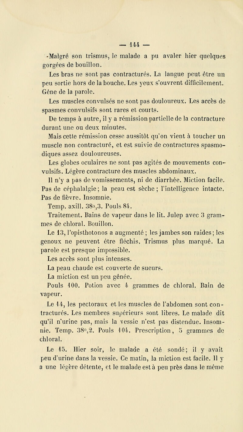 -Malgré son trismus, le malade a pu avaler hier quelques gorgées de bouillon. Les bras ne sont pas contractures. La langue peut être un peu sortie hors de la bouche. Les yeux s'ouvrent difficilement. Gêne de la parole. Les muscles convulsés ne sont pas douloureux. Les accès de spasmes convulsifs sont rares et courts. De temps à autre, il y a rémission partielle de la contracture durant une ou deux minutes. Mais cette rémission cesse aussitôt qu'on vient à toucher un muscle non contracture, et est suivie de contractures spasmo- diques assez douloureuses. Les globes oculaires ne sont pas agités de mouvements con- vulsifs. Légère contracture des muscles abdominaux. Il n'y a pas de vomissements, ni de diarrhée. Miction facile. Pas de céphalalgie; la peau est sèche; l'intelligence intacte. Pas de fièvre. Insomnie. Temp. axill. 38o,3. Pouls 84. Traitement. Bains de vapeur dans le lit. Julep avec 3 gram- mes de chloral. Bouillon, Le 13, l'opisthotonos a augmenté ; les jambes son raides; les genoux ne peuvent être fléchis. Trismus plus marqué. La parole est presque impossible. Les accès sont plus intenses. La peau chaude est couverte de sueurs. La miction est un peu gênée. Pouls 100. Potion avec 4 grammes de chloral. Bain de vapeur. Le 14, les pectoraux et les muscles de l'abdomen sont con- tractures. Les membres supérieurs sont libres. Le malade dit qu'il n'urine pas, mais la -vessie n'est pas distendue. Insom- nie. Temp. 38^,2. Pouls 104. Prescription, 5 grammes de chloral. Le 15. Hier soir, le malade a été sondé; il y avait peu d'urine dans la vessie. Ce matin, la miction est facile. Il y a une légère détente, et le malade est à peu près dans le même