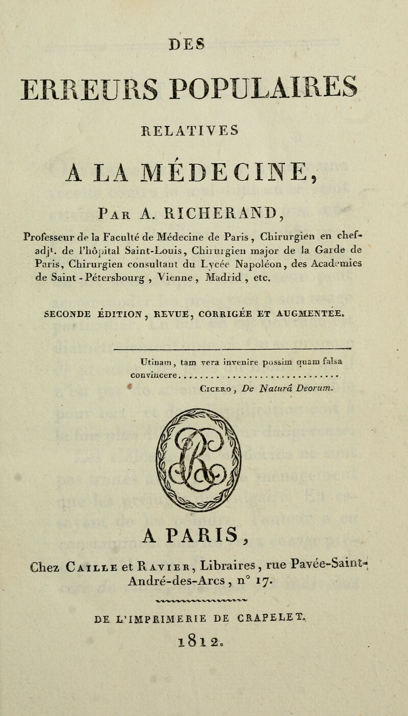 ERREURS POPULAIRES RELATIVES A LA MÉDECINE, Par A. RÏCHERAND, Professeur de la Faculté de Médecine de Paris , Chirurgien en chef* adjt. de l'hôpital Saint-Louis, Chiimgien major de la Garde de Paris, Chirurgien consultant du Lycée Napoléon, des Académies de Saint - Pétersbourg , Vienne , Madrid , etc. Utinam, tam vera invenire possim quam falsa convincere Cicero , De Naturâ Deorum, A PARIS, Chez Caille et Ravier, Libraires, rue Pavée-Saint» André-des-Arcs, n° 17. IXE L'IMPRIMERIE DE CRAPELET. 1812 -.