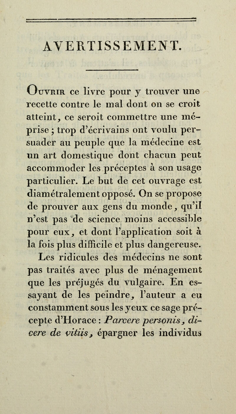 AVERTISSEMENT. Ouvrir ce livre pour y trouver une recette contre le mal dont on se croit atteint, ce seroit commettre une mé- prise ; trop d'écrivains ont voulu per- suader au peuple que la médecine est un art domestique dont chacun peut accommoder les préceptes à son usage particulier. Le but de cet ouvrage est diamétralement opposé. On se propose de prouver aux gens du monde, qu'il n'est pas de science moins accessible pour eux, et dont l'application soit à la fois plus difficile et plus dangereuse. Les ridicules des médecins ne sont pas traités avec plus de ménagement que les préjugés du vulgaire. En es- sayant de les peindre, l'auteur a eu constamment sous les yeux ce sage pré- cepte d'Horace : Parcere persojiis, di- cei^e de vitiis, épargner les individus