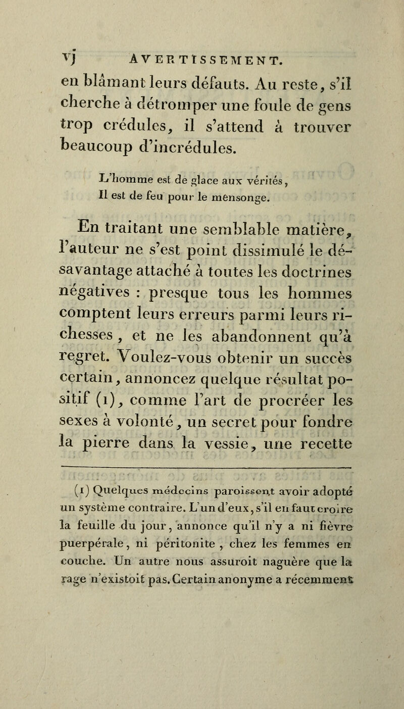 en blâmant leurs défauts. Au reste, s'il cherche à détromper une foule de gens trop crédules, il s'attend à trouver beaucoup d'incrédules. L'homme est de glace aux vérités, Il est de feu pour le mensonge. En traitant une semblable matière, l'auteur ne s'est point dissimulé le dé- savantage attaché à toutes les doctrines négatives : presque tous les hommes comptent leurs erreurs parmi leurs ri- chesses , et ne les abandonnent qu'à regret. Voulez-vous obtenir un succès certain, annoncez quelque résultat po- sitif (1), comme Fart de procréer les sexes à volonté, un secret pour fondre la pierre dans la vessie ? une recette (i) Quelqu.eS médecins paroissen,t avoir adopté un système contraire. L'un d'eux, s'il en faut croire la feuille du jour, annonce qu'il n'y a ni fièvre puerpérale, ni péritonite , chez les femmes en couche. Un autre nous assuroit naguère que la rage n'existoit pas. Certain anonyme a récemment