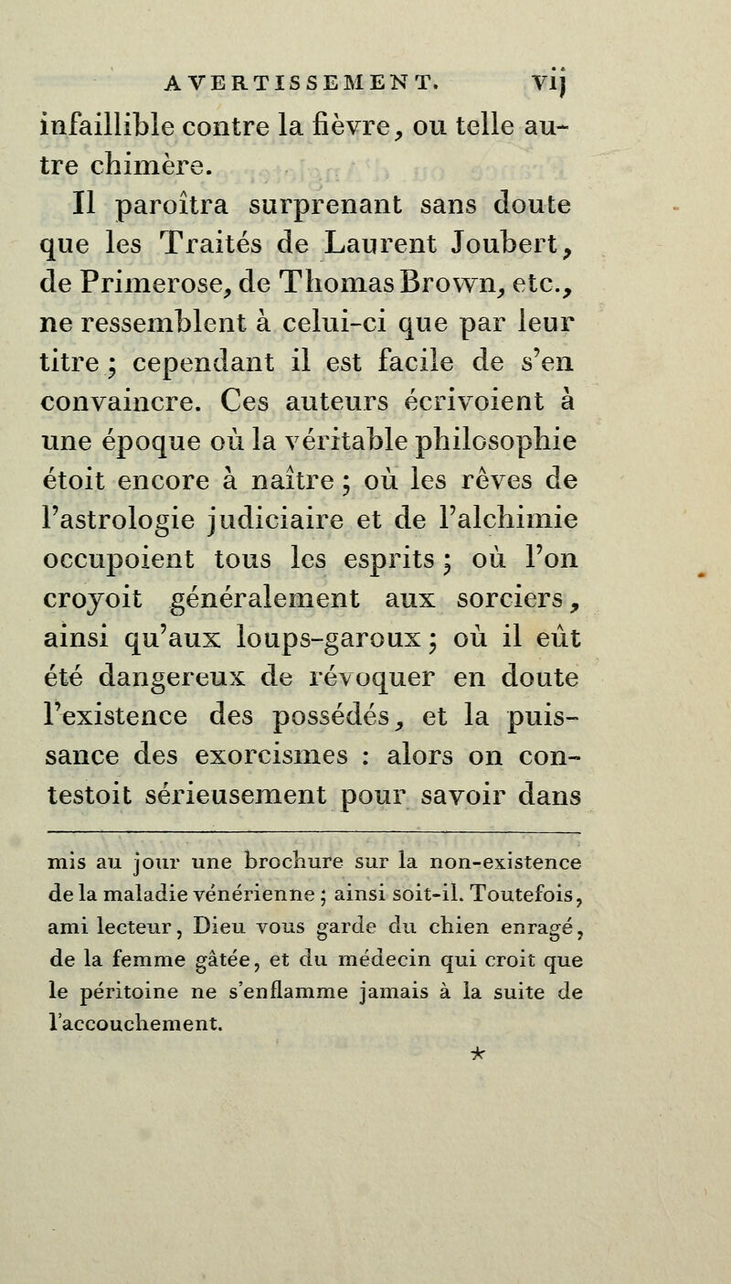 infaillible contre la fièvre, ou telle au- tre chimère. Il paroîtra surprenant sans doute que les Traités de Laurent Joubert, de Primerose, de Thomas Brown, etc., ne ressemblent à celui-ci que par leur titre : cependant il est facile de s'en convaincre. Ces auteurs écrivoient à une époque où la véritable philosophie étoit encore à naître ; où les rêves de l'astrologie judiciaire et de l'alchimie occupoient tous les esprits ; où l'on croyoit généralement aux sorciers, ainsi qu'aux loups-garoux \ où il eût été dangereux de révoquer en doute l'existence des possédés, et la puis- sance des exorcismes : alors on con- testoit sérieusement pour savoir dans mis au jour une brochure sur la non-existence de la maladie vénérienne ; ainsi soit-il. Toutefois, ami lecteur, Dieu vous garde du chien enragé, de la femme gâtée, et du médecin qui croit que le péritoine ne s'enflamme jamais à la suite de l'accouchement.