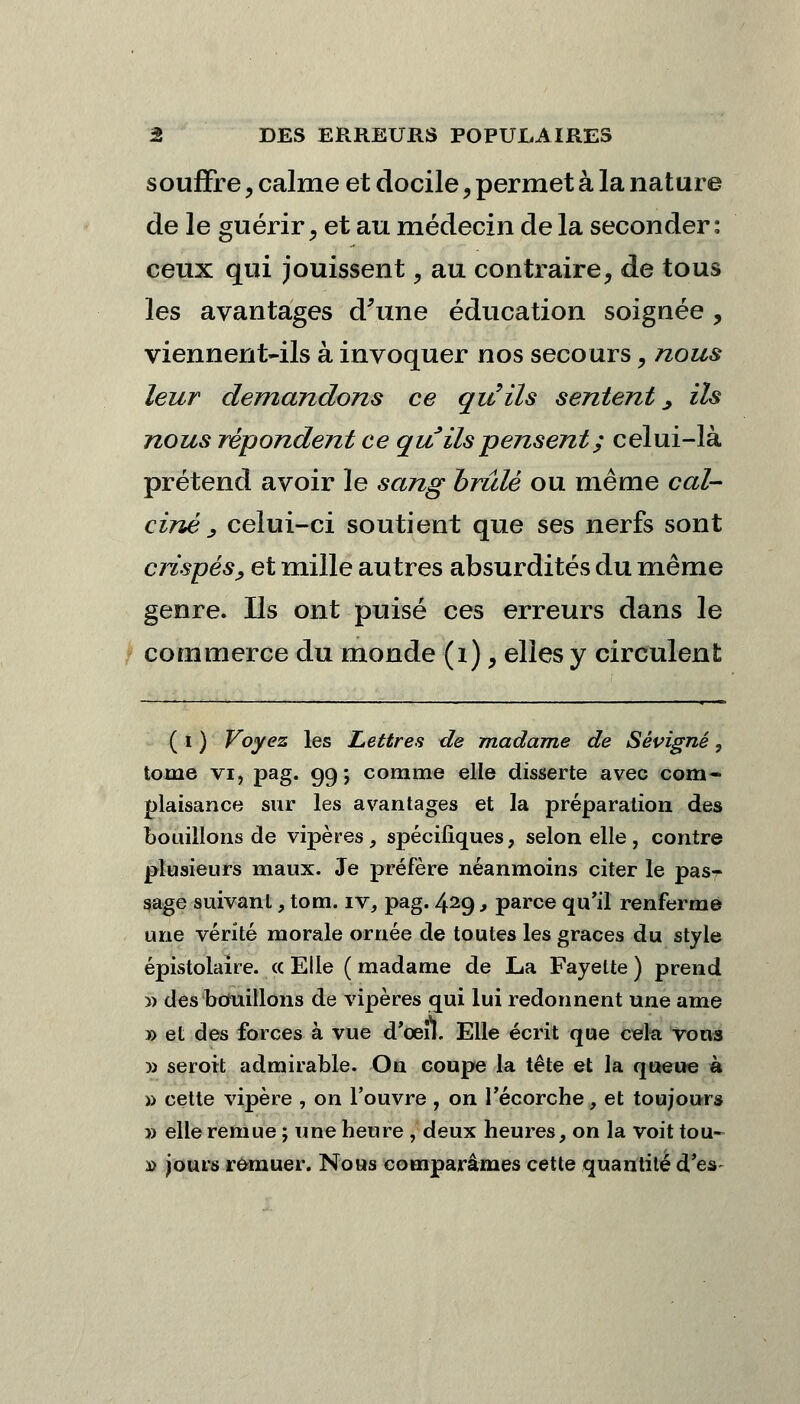 souffre, calme et docile, permet à la nature de le guérir, et au médecin de la seconder: ceux qui jouissent, au contraire, de tous les avantages d'une éducation soignée , viennent-ils à invoquer nos secours, nous leur demandons ce qu'ils sentent., ils nous répondent ce qu ils pensent ; celui-là prétend avoir le sang brûlé ou même cal- ciné s celui-ci soutient que ses nerfs sont crispés, et mille autres absurdités du même genre. Ils ont puisé ces erreurs dans le commerce du monde (1), elles y circulent ( i ) Voyez les Lettres de madame de Sévigné, tome vi, pag. 99; comme elle disserte avec com- plaisance sur les avantages et la préparation des bouillons de vipères, spécifiques, selon elle , contre plusieurs maux. Je préfère néanmoins citer le pas- sage suivant, tom. iv, pag. 429, parce qu'il renferme une vérité morale ornée de toutes les grâces du style épistolaire. « Elle (madame de La Fayette) prend » des bouillons de vipères qui lui redonnent une ame » et des forces à vue d'oeil. Elle écrit que cela vous » seroit admirable. On coupe la tête et la queue à » cette vipère , on l'ouvre , on l'écorche, et toujours » elle remue ; une heure , deux heures, on la voit tou- *> jours remuer. Nous comparâmes cette quantité d'es