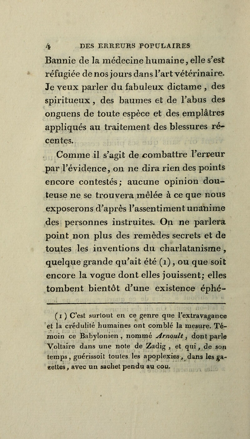 Bannie de la médecine humaine, elle s'est réfugiée de nos jours dans Fart vétérinaire. Je veux parier du fabuleux dictame , des spiritueux, des baumes et de l'abus des onguens de toute espèce et des emplâtres appliqués au traitement des blessures ré- centes. Comme il s'agit de combattre Terreur par l'évidence, on ne dira rien des points encore contestés; aucune opinion dou- teuse ne se trouvera mêlée à ce que nous exposerons d'après l'assentiment unanime des personnes instruites. On ne parlera point non plus des remèdes secrets et de toutes les inventions du charlatanisme, quelque grande qu'ait été (1), ou que soit encore la vogue dont elles jouissent; elles tombent bientôt d'une existence éphé- (i ) C'est surtout en ce genre que l'extravagance et la crédulité humaines ont comblé la mesure. Té- moin ce Babylonien , nommé Arnoult, dont parle Voltaire dans une note de Zadig , et qui, de son temps, guérissoit toutes les apoplexies, dans les ga- zettes, avec un sachet pendu au cou.