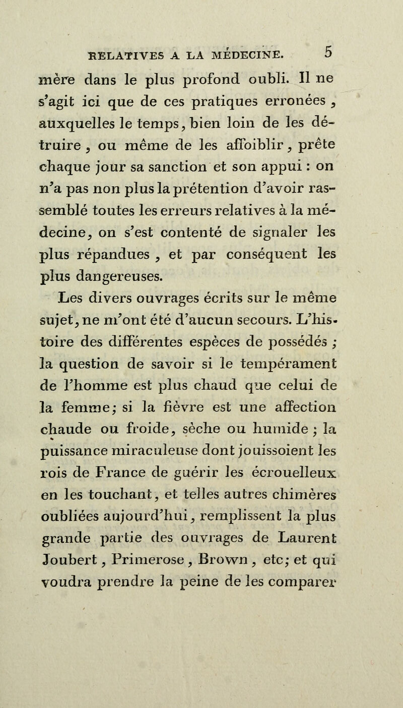 mère dans le plus profond oubli. Il ne s'agit ici que de ces pratiques erronées , auxquelles le temps, bien loin de les dé- truire , ou même de les afïbiblir, prête chaque jour sa sanction et son appui : on n'a pas non plus la prétention d'avoir ras- semblé toutes les erreurs relatives à la mé- decine, on s'est contenté de signaler les plus répandues , et par conséquent les plus dangereuses. Les divers ouvrages écrits sur le même sujet, ne m'ont été d'aucun secours. L'his- toire des différentes espèces de possédés ; la question de savoir si le tempérament de l'homme est plus chaud que celui de la femme; si la fièvre est une affection chaude ou froide, sèche ou humide; la puissance miraculeuse dont jouissoient les rois de France de guérir les écrouelleux en les touchant, et telles autres chimères oubliées aujourd'hui, remplissent la plus grande partie des ouvrages de Laurent Joubert, Primerose , Brown , etc; et qui voudra prendre la peine de les comparer