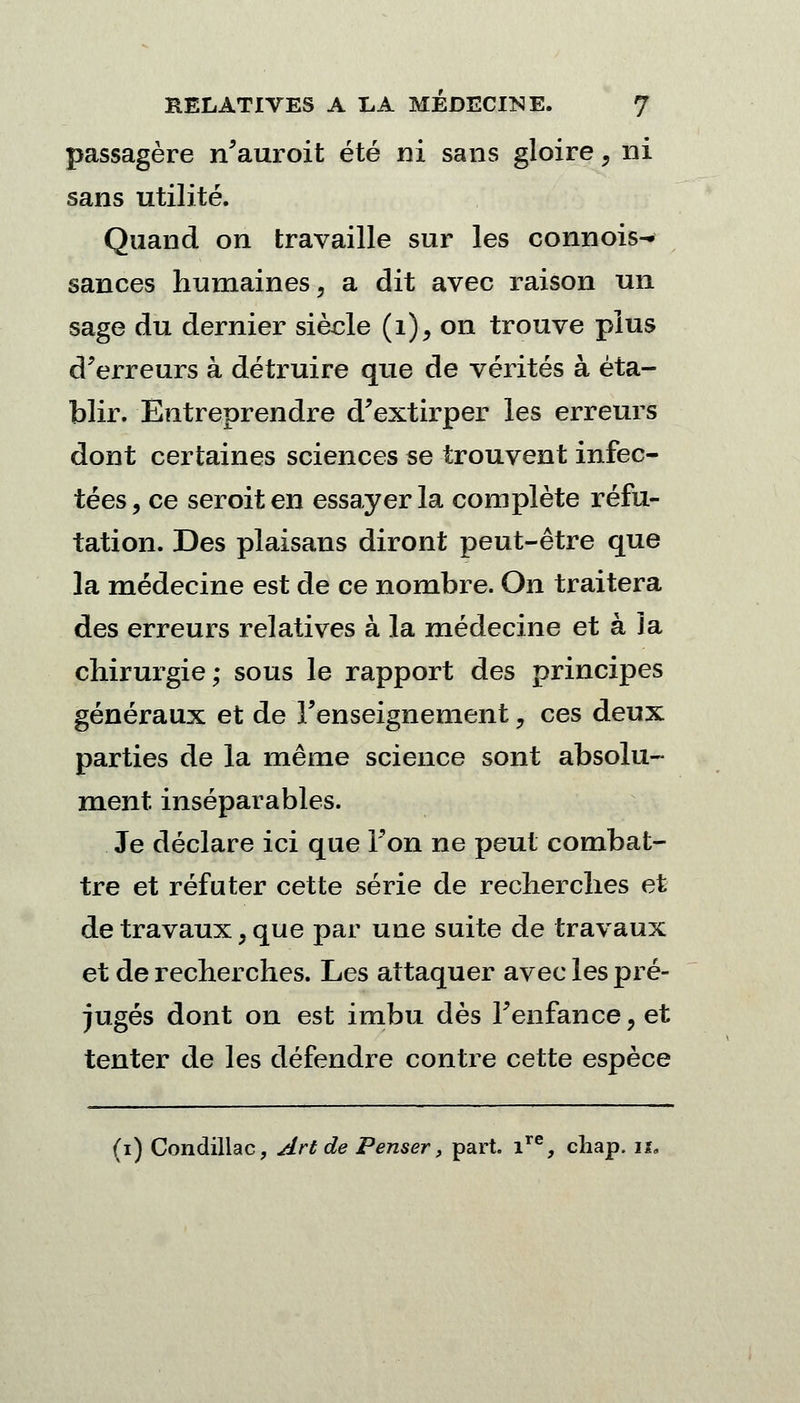 passagère n'auroit été ni sans gloire, ni sans utilité. Quand on travaille sur les connois- sances humaines, a dit avec raison un sage du dernier siècle (i),on trouve plus d'erreurs à détruire que de vérités à éta- blir. Entreprendre d'extirper les erreurs dont certaines sciences se trouvent infec- tées, ce seroiten essayer la complète réfu- tation. Des plaisans diront peut-être que la médecine est de ce nombre. On traitera des erreurs relatives à la médecine et à la chirurgie; sous le rapport des principes généraux et de l'enseignement , ces deux parties de la même science sont absolu- ment inséparables. Je déclare ici que l'on ne peut combat- tre et réfuter cette série de recherches et de travaux, que par une suite de travaux et de recherches. Les attaquer avec les pré- jugés dont on est imbu dès l'enfance ? et tenter de les défendre contre cette espèce (i) Condillac, Art de Penser, part. ir% cliap. u.