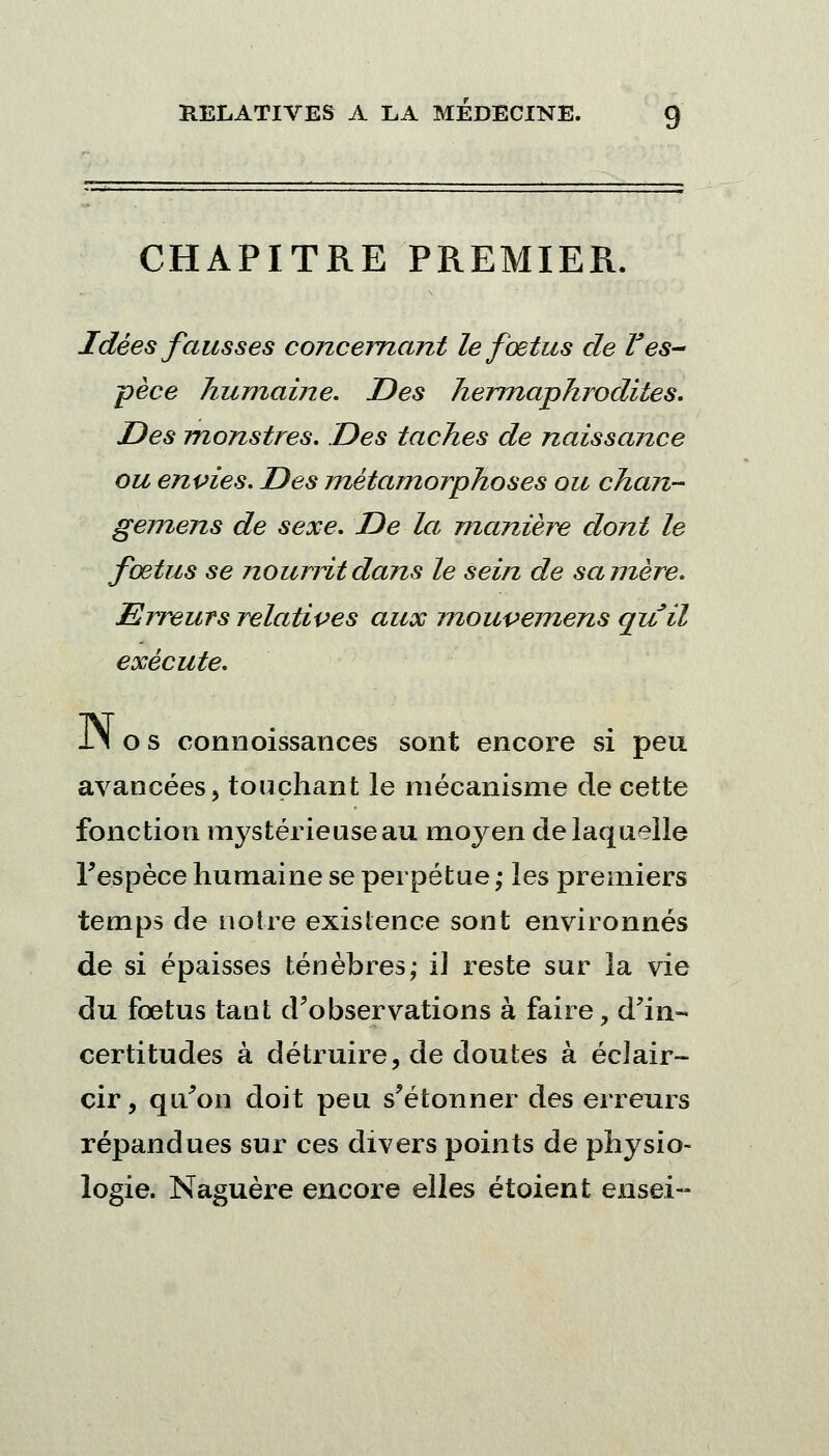 CHAPITRE PREMIER. Idées fausses concernant le fœtus de Ves- pèce humaine. Des hermaphrodites. Des monstres. Des taches de naissance ou envies. Des métamorphoses ou chan- gemens de sexe. De la manière dont le fœtus se noumtdans le sein de sa mère. Erreurs relatives aux mouvemens quil exécute. iN os connoissances sont encore si peu avancées, touchant le mécanisme de cette fonction mystérieuse au moyen de laquelle l'espèce humaine se perpétue ,• les premiers temps de noire existence sont environnés de si épaisses ténèbres,- iJ reste sur la vie du fœtus tant d'observations à faire, d'in- certitudes à détruire, de doutes à éclair- cir, qu'on doit peu s'étonner des erreurs répandues sur ces divers points de physio- logie. Naguère encore elles étoient ensei-