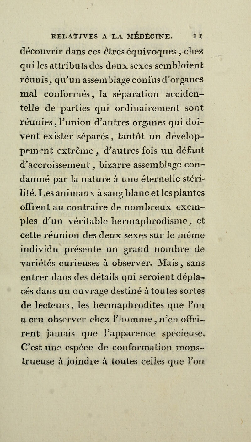 découvrir dans ces êtres équivoques, chez qui les attributs des deux sexes sembloient réunis, qu'un assemblage confus d'organes mal conformés, la séparation acciden- telle de parties qui ordinairement sont réunies, Funion d'autres organes qui doi- vent exister séparés, tantôt un dévelop- pement extrême, d'autres fois un défaut d'accroissement, bizarre assemblage con- damné par la nature à une éternelle stéri- lité. Les animaux à sang blanc et les plantes offrent au contraire de nombreux exem- ples d'un véritable hermaphrodisme, et cette réunion des deux sexes sur le même individu présente un grand nombre de variétés curieuses à observer. Mais, sans entrer dans des détails qui seroient dépla- cés dans un ouvrage destiné à toutes sortes de lecteurs, les hermaphrodites que l'on a cru observer chez l'homme, n'en offri- rent jamais que l'apparence spécieuse. C'est une espèce de conformation mons- trueuse à joindre à toutes celles que Ton