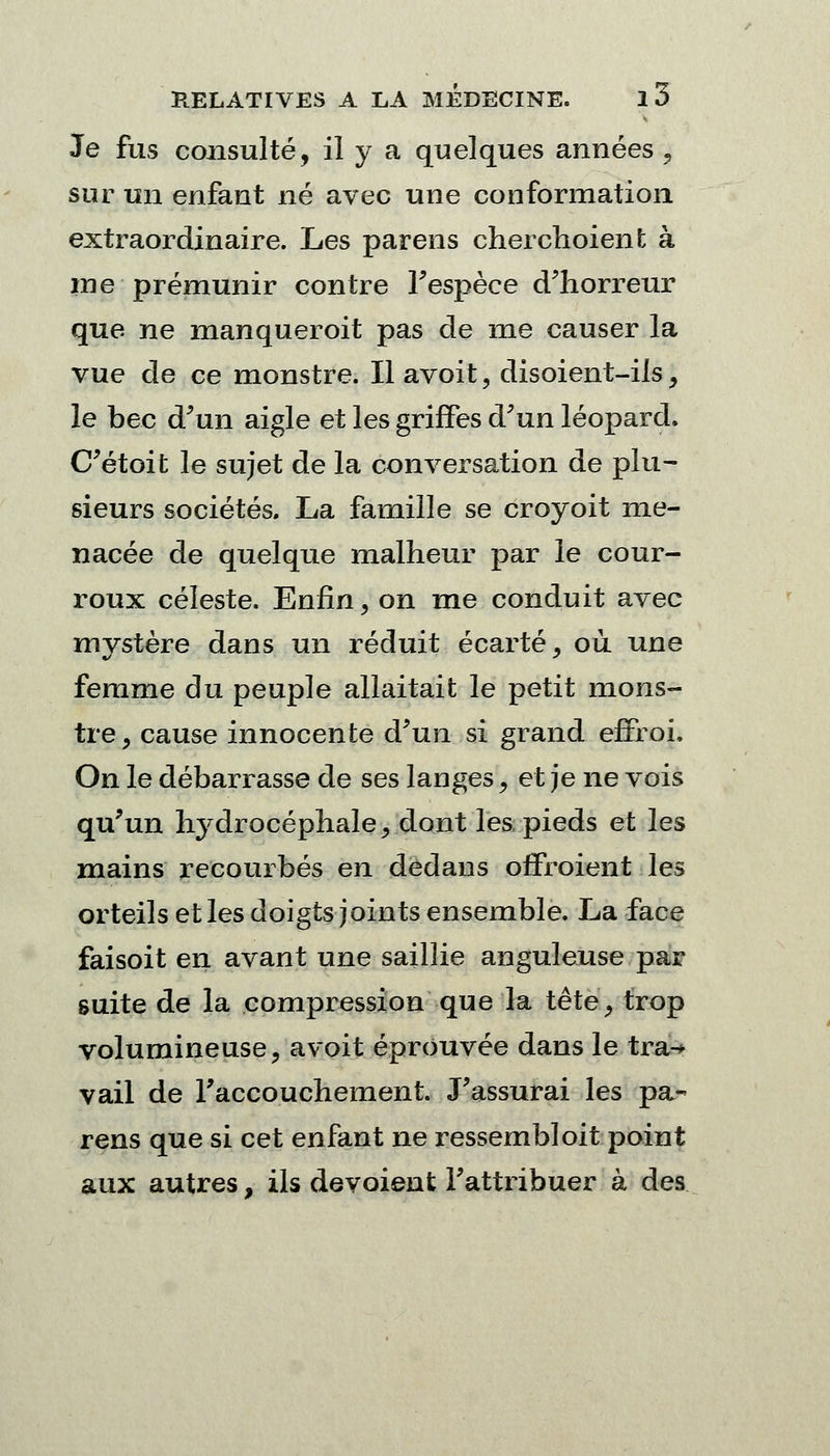 Je fus consulté, il y a quelques années j) sur un enfant né avec une conformation extraordinaire. Les parens cherchoient à ine prémunir contre Fespèce d'horreur que ne manqueroit pas de me causer la vue de ce monstre. Il avoit, disoient-ils, le bec d'un aigle et les griffes d'un léopard. C'étoit le sujet de la conversation de plu- sieurs sociétés. La famille se croyoit me- nacée de quelque malheur par le cour- roux céleste. Enfin, on me conduit avec mvstère dans un réduit écarté, où une femme du peuple allaitait le petit mons- tre, cause innocente d'un si grand effroi. On le débarrasse de ses langes, et je ne vois qu'un hydrocéphale, dont les pieds et les mains recourbés en dedans offroient les orteils et les doigts joints ensemble. La face faisoit en avant une saillie anguleuse par suite de la compression que la tête, trop volumineuse, a voit éprouvée dans le tra-* vail de l'accouchement. J'assurai les pa- rens que si cet enfant ne ressembloit point aux autres, ils dévoient l'attribuer à des