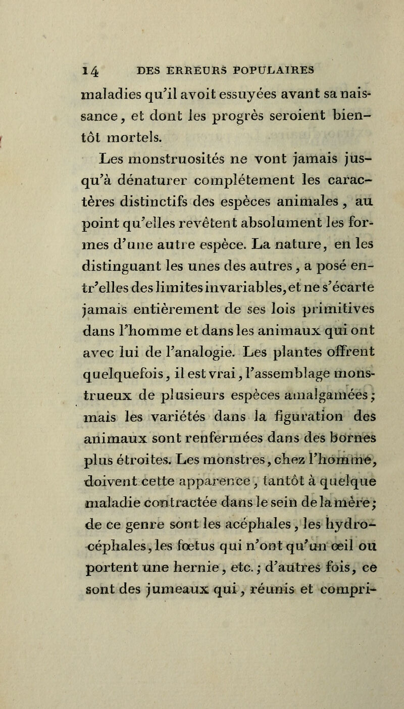 maladies qu'il avoit essuyées avant sa nais- sance , et dont les progrès seroient bien- tôt mortels. Les monstruosités ne vont jamais jus- qu'à dénaturer complètement les carac- tères distinctifs des espèces animales, au point qu'elles revêtent absolument les for- mes d'une autre espèce. La nature, en les distinguant les unes des autres, a posé en- tr'elles des limites invariables, et ne s'écarte jamais entièrement de ses lois primitives dans l'homme et dans les animaux qui ont avec lui de l'analogie. Les plantes offrent quelquefois, il est vrai, l'assemblage mons- trueux de plusieurs espèces amalgamées ; mais les variétés dans la figuration des animaux sont renfermées dans des bornes plus étroites. Les monstres, chez l'homme, doivent cette apparence, tantôt à quelque maladie contractée dans le sein de la mère; de ce genre sont les acéphales , les hydro- céphales, les fœtus qui n'ont qu'un œil on portent une hernie, etc.; d'autres fois, ce sont des jumeaux qui ^ réunis et compri-