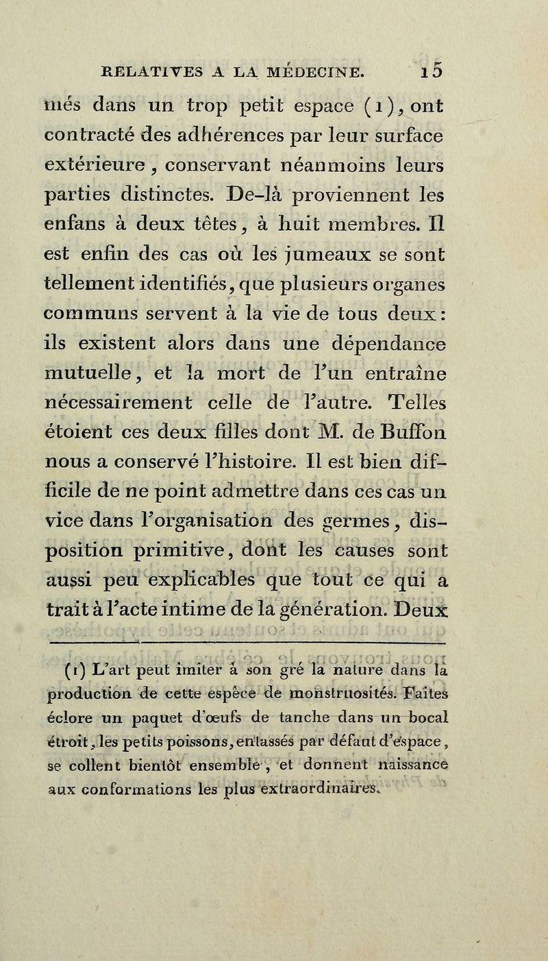 mes dans un trop petit espace ( 1 ), ont contracté des adhérences par leur surface extérieure , conservant néanmoins leurs parties distinctes. De-là proviennent les enfans à deux tètes, à huit membres. Il est enfin des cas où les jumeaux se sont tellement identifiés, que plusieurs organes communs servent à la vie de tous deux: ils existent alors dans une dépendance mutuelle, et la mort de l'un entraîne nécessairement celle de l'autre. Telles étoient ces deux filles dont M. de Buffon nous a conservé l'histoire. Il est bien dif- ficile de ne point admettre dans ces cas un vice dans l'organisation des germes, dis- position primitive, dont les causes sont aussi peu explicables que tout ce qui a trait à l'acte intime de la génération. Deux ([) L'art peut imiter a son gré la nature dans là production de cette espèce de monstruosités. Faites éclore un paquet d'oeufs de tanche dans un bocal étroit .les petits poissons, entassés par défaut d'espace, se collent bientôt ensemble , et donnent naissance aux conformations les plus extraordinaires.