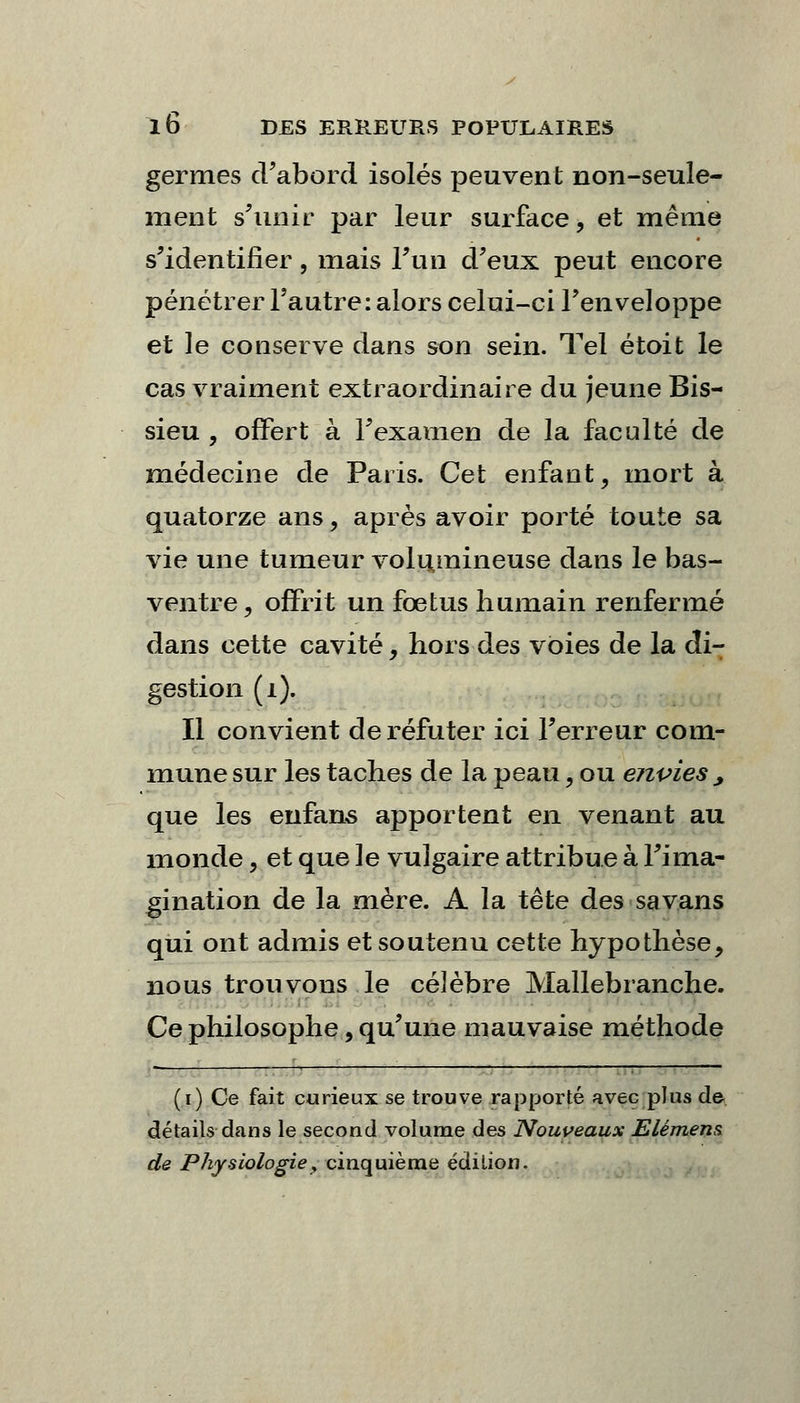 germes d'abord isolés peuvent non-seule- ment s'unir par leur surface, et même s'identifier, mais l'un d'eux peut encore pénétrer l'autre: alors celui-ci l'enveloppe et le conserve dans son sein. Tel étoit le cas vraiment extraordinaire du jeune Bis- sieu , offert à l'examen de la faculté de médecine de Paris. Cet enfant, mort à quatorze ans, après avoir porté toute sa vie une tumeur volumineuse dans le bas- ventre, offrit un foetus humain renfermé dans cette cavité, hors des voies de la di- gestion (i). Il convient de réfuter ici l'erreur com- mune sur les taches de la peau, ou envies , que les enfans apportent en venant au monde, et que le vulgaire attribue à l'ima- gination de la mère. A la tête des savans qui ont admis et soutenu cette hypothèse, nous trouvons le célèbre Mallebranche. Ce philosophe, qu'une mauvaise méthode (i) Ce fait curieux se trouve rapporté avec plus de détails dans le second volume des Nouveaux Elément de Physiologie y cinquième édition.