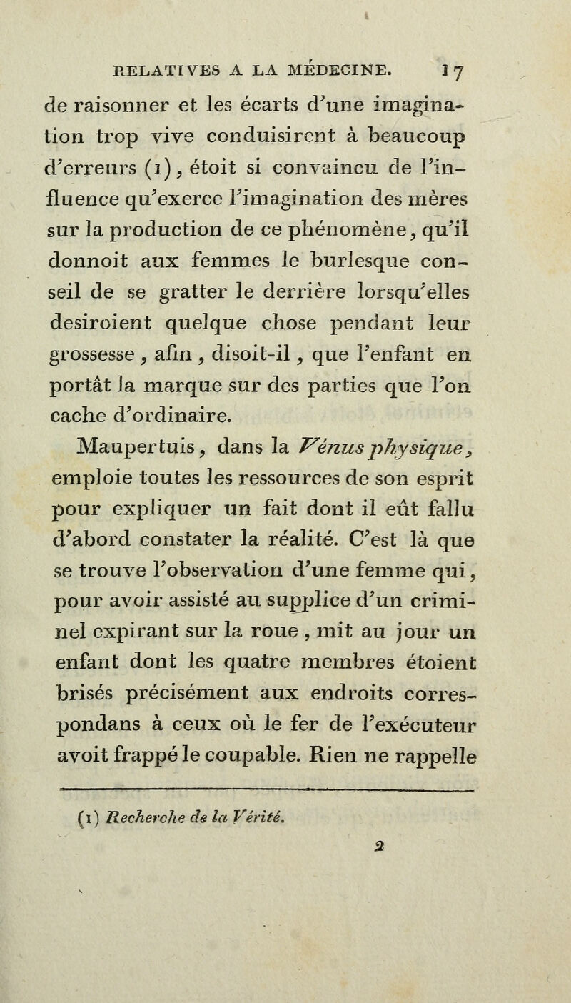 de raisonner et les écarts (Tune imagina- tion trop vive conduisirent à beaucoup d'erreurs (i), étoit si convaincu de l'in- fluence qu'exerce l'imagination des mères sur la production de ce phénomène, qu'il donnoit aux femmes le burlesque con- seil de se gratter le derrière lorsqu'elles desiroient quelque chose pendant leur grossesse , afin 9 disoit-il, que l'enfant en portât la marque sur des parties que l'on cache d'ordinaire. Maupertuis, dans la Vénus physique, emploie toutes les ressources de son esprit pour expliquer un fait dont il eût fallu d'abord constater la réalité. C'est là que se trouve l'observation d'une femme qui, pour avoir assisté au supplice d'un crimi- nel expirant sur la roue , mit au jour un enfant dont les quatre membres étoient brisés précisément aux endroits corres- pondans à ceux où le fer de l'exécuteur avoit frappé le coupable. Rien ne rappelle (i) Recherche de la Vérité.