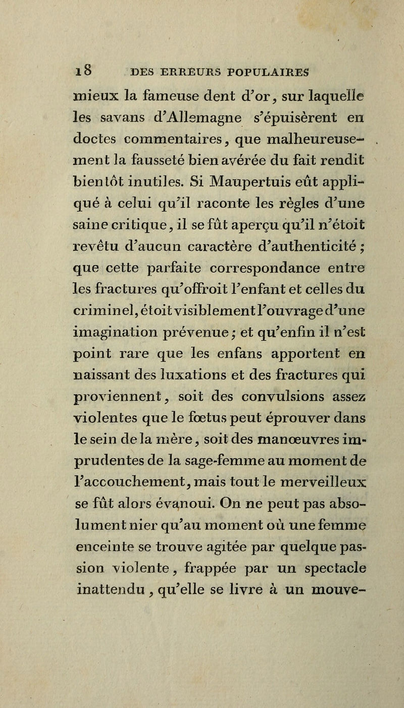 mieux la fameuse dent d'or, sur laquelle les savans d'Allemagne s'épuisèrent en doctes commentaires, que malheureuse- ment la fausseté bien avérée du fait rendit bientôt inutiles. Si Maupertuis eût appli- qué à celui qu'il raconte les règles d'une saine critique, il se fût aperçu qu'il n'étoit revêtu d'aucun caractère d'authenticité ; que cette parfaite correspondance entre les fractures qu'ofFroit l'enfant et celles du criminel, et oit visiblement l'ouvrage d'une imagination prévenue; et qu'enfin il n'est point rare que les enfans apportent en naissant des luxations et des fractures qui proviennent, soit des convulsions assez violentes que le fœtus peut éprouver dans le sein de la mère, soit des manœuvres im- prudentes de la sage-femme au moment de l'accouchement, mais tout le merveilleux se fût alors évanoui. On ne peut pas abso- lument nier qu'au moment où une femme enceinte se trouve agitée par quelque pas- sion violente, frappée par un spectacle inattendu, qu'elle se livre à un mouve-