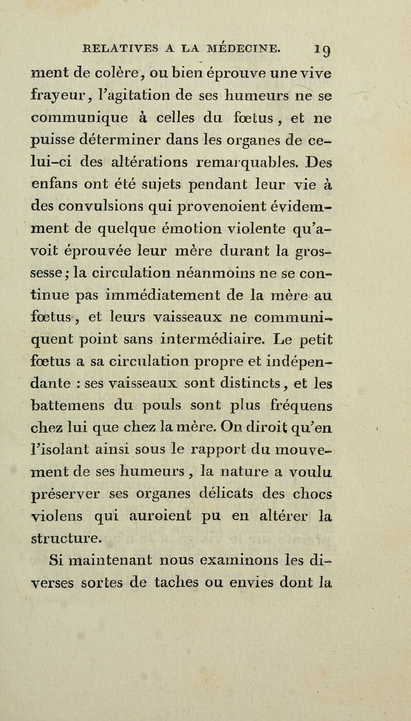 ment de colère, ou bien éprouve une vive frayeur, l'agitation de ses humeurs ne se communique à celles du fœtus , et ne puisse déterminer dans les organes de ce- lui-ci des altérations remarquables. Des enfans ont été sujets pendant leur vie à des convulsions qui provenoient évidem- ment de quelque émotion violente qu'a- voit éprouvée leur mère durant la gros- sesse; la circulation néanmoins ne se con- tinue pas immédiatement de la mère au fœtus, et leurs vaisseaux ne communi- quent point sans intermédiaire. Le petit fœtus a sa circulation propre et indépen- dante : ses vaisseaux sont distincts, et les battemens du pouls sont plus fréquens chez lui que chez la mère. On diroit qu'en l'isolant ainsi sous le rapport du mouve- ment de ses humeurs, la nature a voulu préserver ses organes délicats des chocs violens qui auroient pu en altérer la structure. Si maintenant nous examinons les di- verses sortes de taches ou envies dont la