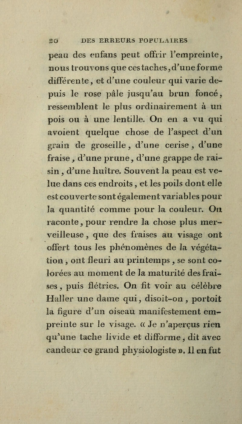 peau des enfans peut offrir l'empreinte, nous trouvons que ces taches, d'une forme différente, et d'une couleur qui varie de- puis le rose pâle jusqu'au brun foncé, ressemblent le plus ordinairement à un pois ou à une lentille. On en a vu qui avoient quelque chose de l'aspect d'un grain de groseille, d'une cerise, d'une fraise, d'une prune, d'une grappe de rai- sin , d'une huître. Souvent la peau est ve- lue dans ces endroits, et les poils dont elle est couverte sont également variables pour la quantité comme pour la couleur. On raconte, pour rendre la chose plus mer- veilleuse , que des fraises au visage ont offert tous les phénomènes de la végéta- tion , oilt fleuri au printemps , se sont co- lorées au moment de Ja maturité des frai- ses , puis flétries. On fît voir au célèbre Halîer une dame qui, disoifc-on, portoit la figure d'un oiseau manifestement em- preinte sur le visage, a Je n'aperçus rien quAune tache livide et difforme, dit avec candeur ce grand physiologiste ». 11 en fut