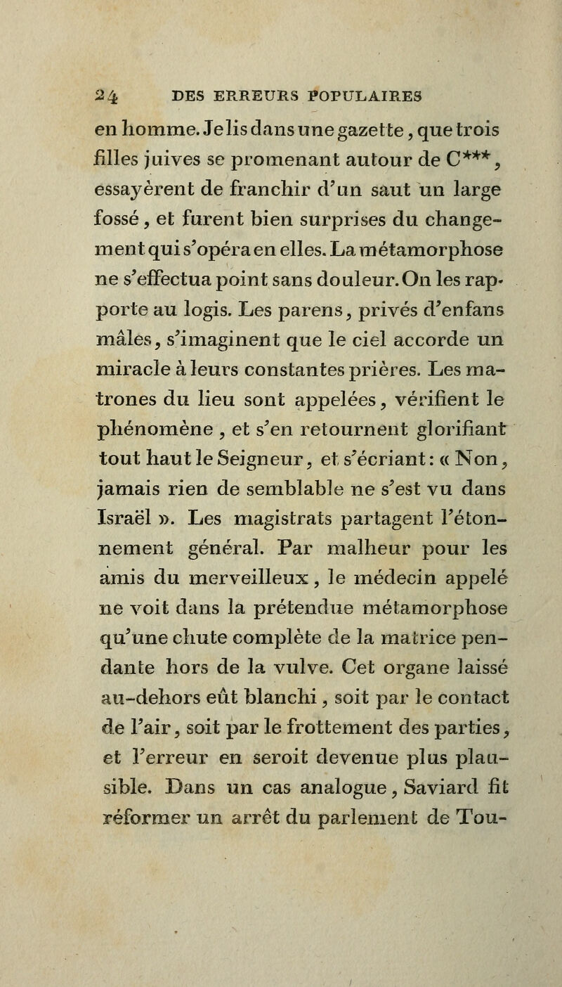 en homme. Je lis dans une gazette, que trois filles juives se promenant autour de C***, essayèrent de franchir d'un saut un large fossé, et furent bien surprises du change- ment qui s'opéra en elles. La métamorphose ne s'effectua point sans douleur.On les rap- porte au logis. Les parens, privés d'enfans mâles, s'imaginent que le ciel accorde un miracle à leurs constantes prières. Les ma- trones du lieu sont appelées ? vérifient le phénomène 9 et s'en retournent glorifiant tout haut le Seigneur 5 et s'écriant : « Non ? jamais rien de semblable ne s'est vu dans Israël ». Les magistrats partagent l'éton- nement général. Par malheur pour les amis du merveilleux, le médecin appelé ne voit dans la prétendue métamorphose qu'une chute complète de la matrice pen- dante hors de la vulve. Cet organe ]aissé au-dehors eût blanchi, soit par le contact de l'air, soit par le frottement des parties > et l'erreur en seroit devenue plus plau- sible. Dans un cas analogue, Saviard fit réformer un arrêt du parlement de Tou-