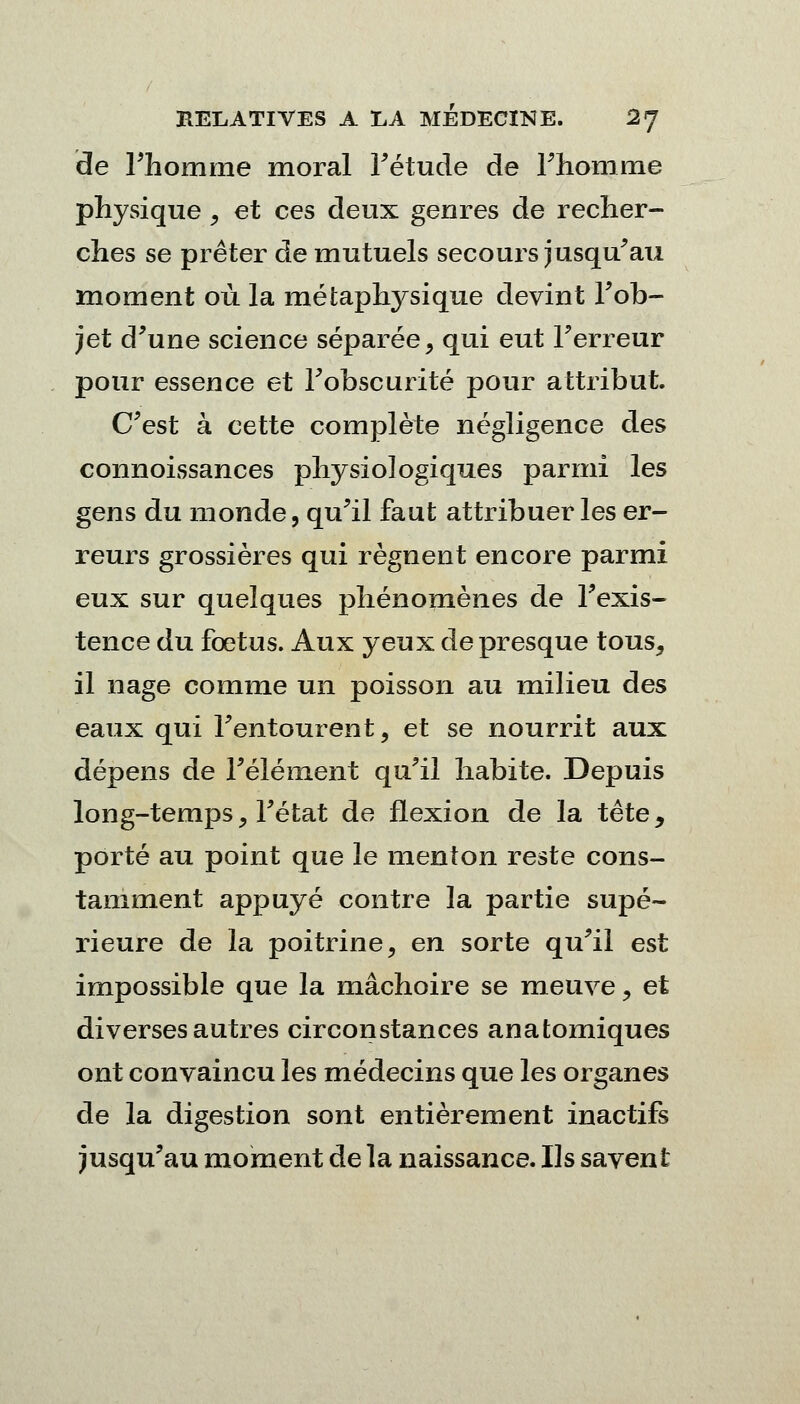 de l'homme moral Fétude de l'homme physique , et ces deux genres de recher- ches se prêter de mutuels secours jusqu'au moment où la métaphysique devint l'ob- jet d'une science séparée, qui eut l'erreur pour essence et l'obscurité pour attribut. C'est à cette complète négligence des connoissances physiologiques parmi les gens du monde, qu'il faut attribuer les er- reurs grossières qui régnent encore parmi eux sur quelques phénomènes de l'exis- tence du fœtus. Aux yeux de presque tous, il nage comme un poisson au milieu des eaux qui l'entourent, et se nourrit aux dépens de l'élément qu'il habite. Depuis long-temps, l'état de flexion de la tête, porté au point que le menton reste cons- tamment appuyé contre la partie supé- rieure de la poitrine, en sorte qu'il est impossible que la mâchoire se meuve, et diverses autres circonstances anatomiques ont convaincu les médecins que les organes de la digestion sont entièrement inactifs jusqu'au moment de la naissance. Ils savent